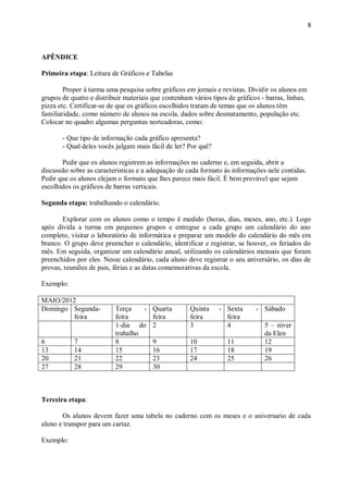 8
APÊNDICE
Primeira etapa: Leitura de Gráficos e Tabelas
Propor à turma uma pesquisa sobre gráficos em jornais e revistas. Dividir os alunos em
grupos de quatro e distribuir materiais que contenham vários tipos de gráficos - barras, linhas,
pizza etc. Certificar-se de que os gráficos escolhidos tratam de temas que os alunos têm
familiaridade, como número de alunos na escola, dados sobre desmatamento, população etc.
Colocar no quadro algumas perguntas norteadoras, como:
- Que tipo de informação cada gráfico apresenta?
- Qual deles vocês julgam mais fácil de ler? Por quê?
Pedir que os alunos registrem as informações no caderno e, em seguida, abrir a
discussão sobre as características e a adequação de cada formato às informações nele contidas.
Pedir que os alunos elejam o formato que lhes parece mais fácil. É bem provável que sejam
escolhidos os gráficos de barras verticais.
Segunda etapa: trabalhando o calendário.
Explorar com os alunos como o tempo é medido (horas, dias, meses, ano, etc.). Logo
após divida a turma em pequenos grupos e entregue a cada grupo um calendário do ano
completo, visitar o laboratório de informática e preparar um modelo do calendário do mês em
branco. O grupo deve preencher o calendário, identificar e registrar, se houver, os feriados do
mês. Em seguida, organizar um calendário anual, utilizando os calendários mensais que foram
preenchidos por eles. Nesse calendário, cada aluno deve registrar o seu aniversário, os dias de
provas, reuniões de pais, férias e as datas comemorativas da escola.
Exemplo:
MAIO/2012
Domingo Segunda-
feira
Terça -
feira
Quarta
feira
Quinta -
feira
Sexta -
feira
Sábado
1-dia do
trabalho
2 3 4 5 – niver
da Elen
6 7 8 9 10 11 12
13 14 15 16 17 18 19
20 21 22 23 24 25 26
27 28 29 30
Terceira etapa:
Os alunos devem fazer uma tabela no caderno com os meses e o aniversario de cada
aluno e transpor para um cartaz.
Exemplo:
 