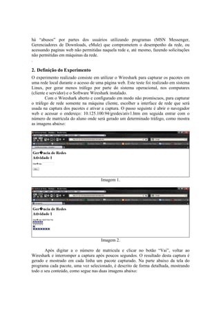 há “abusos” por partes dos usuários utilizando programas (MSN Messenger,
Gerenciadores de Downloads, eMule) que comprometem o desempenho da rede, ou
acessando paginas web não permitidas naquela rede e, até mesmo, fazendo solicitações
não permitidas em máquinas da rede.
.

2. Definição do Experimento
O experimento realizado consiste em utilizar o Wireshark para capturar os pacotes em
uma rede local durante o acesso de uma página web. Este teste foi realizado em sistema
Linux, por gerar menos tráfego por parte do sistema operacional, nos computares
(cliente e servidor) e o Software Wireshark instalado.
        Com o Wireshark aberto e configurado em modo não promíscuos, para capturar
o tráfego de rede somente na máquina cliente, escolher a interface de rede que será
usada na captura dos pacotes e ativar a captura. O passo seguinte é abrir o navegador
web e acessar o endereço: 10.125.100.94/gredes/ativ1.htm em seguida entrar com o
número de matrícula do aluno onde será gerado um determinado tráfego, como mostra
as imagens abaixo:




                                     Imagem 1.




                                     Imagem 2.

       Após digitar a o número de matricula e clicar no botão “Vai”, voltar ao
Wireshark e interromper a captura após poucos segundos. O resultado desta captura é
gerado e mostrado em cada linha um pacote capturado. Na parte abaixo da tela do
programa cada pacote, uma vez selecionado, é descrito de forma detalhada, mostrando
todo o seu conteúdo, como segue nas duas imagens abaixo:
 
