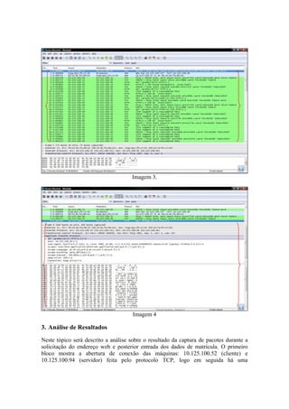 Imagem 3.




                                      Imagem 4

3. Análise de Resultados
Neste tópico será descrito a análise sobre o resultado da captura de pacotes durante a
solicitação do endereço web e posterior entrada dos dados de matrícula. O primeiro
bloco mostra a abertura de conexão das máquinas: 10.125.100.52 (cliente) e
10.125.100.94 (servidor) feita pelo protocolo TCP, logo em seguida há uma
 