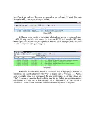 identificação do endereço físico que corresponde a um endereço IP. Isto é feito pelo
protocolo ARP, como segue a imagem abaixo:




                                     Imagem 5.

        O bloco seguinte mostra os pacotes da solicitação da página web pelo endereço:
10.125.100.94/gredes/ativ1.htm através do protocolo HTTP pelo método GET, onde
ocorre o processo de confirmação do pedido e posterior envio da página para a máquina
cliente, como mostra a imagem a seguir:




                                     Imagem 6.

        O terceiro e ultimo bloco mostra a solicitação após a digitação do número de
matrícula e em seguida clicar no botão “Vai” da página web. O Protocolo HTTP envia
uma solicitação, onde logo em seguida há uma confirmação do servidor dando um
“Ok”. Seguindo, a maquina cliente solicita o envio dos dados, que posteriormente é
confirmado pelo servidor e descarregado até a confirmação de recebimento e
finalizando a conexão com o servidor, como mostram na seqüência as imagens:
 