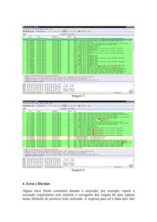 Imagem 7.




                                   Imagem 8.



4. Erros e Dúvidas

Alguns erros foram cometidos durante a execução, por exemplo, repetir a
execução experimento sem reiniciar o navegador deu origem há uma captura
muito diferente do primeiro teste realizado. A resposta para tal é dada pelo fato
 