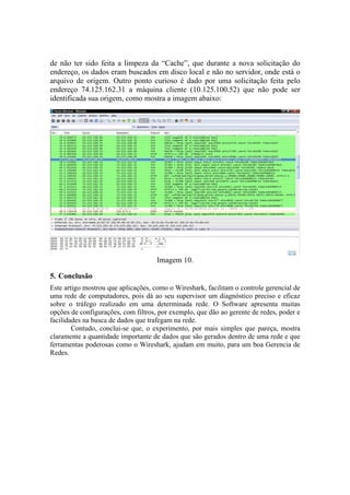 de não ter sido feita a limpeza da “Cache”, que durante a nova solicitação do
endereço, os dados eram buscados em disco local e não no servidor, onde está o
arquivo de origem. Outro ponto curioso é dado por uma solicitação feita pelo
endereço 74.125.162.31 a máquina cliente (10.125.100.52) que não pode ser
identificada sua origem, como mostra a imagem abaixo:




                                     Imagem 10.

5. Conclusão
Este artigo mostrou que aplicações, como o Wireshark, facilitam o controle gerencial de
uma rede de computadores, pois dá ao seu supervisor um diagnóstico preciso e eficaz
sobre o tráfego realizado em uma determinada rede. O Software apresenta muitas
opções de configurações, com filtros, por exemplo, que dão ao gerente de redes, poder e
facilidades na busca de dados que trafegam na rede.
        Contudo, conclui-se que, o experimento, por mais simples que pareça, mostra
claramente a quantidade importante de dados que são gerados dentro de uma rede e que
ferramentas poderosas como o Wireshark, ajudam em muito, para um boa Gerencia de
Redes.
 