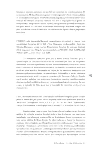 227227
Em Aberto, Brasília, v. 31, n. 103, p. 225-228, set./dez. 2018
leituras de imagens, constatou-se que 128 se encontram no estágio narrativo, 61
no construtivo, 41 classificatório e apenas 13 no interpretativo. Com esses resultados,
os autores consideram que é importante uma educação que possibilite a compreensão
estética de estampas artísticas e têxteis para que a linguagem visual possa ser
compreendida integralmente nesses objetos, principalmente quando trabalhados na
disciplina de arte. Na conclusão, afirmam que a metodologia de Housen é importante
para se trabalhar com a alfabetização visual nas escolas e para a formação plena do
estudante.
PINHEIRO, Alba Aparecida Matarezi. Aprendizagem conceitual: o cinema como
possibilidade formativa. 2016. 258 f. Tese (Doutorado em Educação) – Centro de
Ciências Humanas, Letras e Artes, Universidade Estadual de Maringá, Maringá,
2016. Disponível em: <http://www.ppe.uem.br/teses/2016/2016%20-%20Alba%20
Pinheiro.pdf>. Acesso em: 21 out. 2018.
	 As dimensões didáticas para que o texto fílmico contribua para a
aprendizagem de conceitos históricos foram analisadas por meio da perspectiva
documental e de um experimento didático desenvolvido com alunos do 4º ano do
ensino fundamental de uma escola municipal paranaense, utilizando-se a exibição
de filmes para o ensino do conceito de migração. Ao examinar teoricamente os
processos psíquicos envolvidos na aprendizagem de conceitos, a autora baseou-se
em autores da teoria histórico-cultural, como Vygotsky, Davydov e Galperin. Conclui
que é possível trabalhar com imagens na formação de conceitos científicos, porém,
algumas mediações didáticas devem ser consideradas pelo professor antes, durante
e após a exibição do filme para que a formação de conceitos se desenvolva
efetivamente.
SILVA, Priscilla Chantal Duarte. Estratégias de humor crítico na produção de charges
políticas e contribuições para o ensino de gêneros textuais e discursivos. Research,
Society and Development, Itabira, v. 2, n. 2, p. 151-161, out. 2016. Disponível em:
<https://rsd.unifei.edu.br/index.php/rsd/article/view/33>. Acesso em: 20 out. 2018.
	 Para investigar como o humor é produzido e formado pelas charges de cunho
político, foi utilizada a análise linguístico-discursiva de charges com esse tema,
trabalhadas com alunos de ensino médio na disciplina de língua portuguesa, em
uma escola pública de Minas Gerais. Foi observado que o humor se desenvolve
mediante interpretação de questões políticas presentes na linguagem visual e verbal
da charge, relacionadas a vivências do leitor com o tema investigado, evidenciando
que as histórias em quadrinhos também podem ser importantes para o processo de
ensino e aprendizado em sala de aula, principalmente no que concerne à fomentação
crítica desenvolvida com base na leitura e na interpretação de linguagem visual e
 