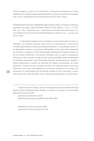 228228
Em Aberto, Brasília, v. 31, n. 103, p. 225-228, set./dez. 2018
verbal (imagem e palavra). Os estudantes conseguiram interpretar de forma
significativa as charges quando sabiam identificar o contexto sócio-histórico e político
delas, isto é, quando possuíam conhecimentos prévios sobre o tema.
VELLOSO, Marta Pimenta; GUIMARAES, Maria Beatriz Lisbôa. A imagem na pesquisa
qualitativa em saúde. Ciência & Saúde Coletiva, Rio de Janeiro, v. 18, n. 1, p. 245-
252, jan. 2013. Disponível em: <http://www.scielo.br/scielo.php?script=sci_
arttext&pid=S1413-81232013000100025&lng=en&nrm=iso>. Acesso em:
14 out. 2018.
	 A utilização da imagem não se restringe a temas relacionados às artes e à
educação, mas também abrange outras áreas do conhecimento, o que reforça
a interdisciplinaridade na pesquisa acadêmico/científica. A metodologia, baseou-se
na abordagem empírica e na pesquisa bibliográfica, tendo como dados fotografias
de coletores e catadores de lixo da Companhia Municipal de Limpeza Urbana do
Rio de Janeiro (Comlurb) e entrevistas realizadas com os sujeitos da pesquisa.
Constatou-se que a imagem, aliada ao texto escrito, possibilita melhor compreensão
da realidade pesquisada e das informações geradas, fundamental para ampliar o
debate educacional a respeito da utilização de imagens em pesquisas de cunho
qualitativo. Concluiu-se que a imagem não deve ser utilizada apenas como mera
ilustração, mas como metodologia para pesquisas qualitativas em saúde, por
enriquecer as interpretações de informações obtidas in loco, associadas a outros
instrumentos de coleta de dados, como a observação participante e as entrevistas.
Gustavo Cunha de Araújo, doutor em Educação pela Universidade Estadual
Paulista Júlio de Mesquita Filho (Unesp), é professor assistente da Universidade
Federal do Tocantins (UFT).
gustavocaraujo@yahoo.com.br
ORCID iD http://orcid.org/0000-0002-1996-5959
Recebido em 28 de outubro de 2018
Aprovado em 4 de dezembro de 2018
 