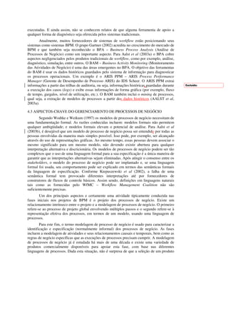 executadas. E ainda assim, não se conhecem relatos de que alguma ferramenta de apoio a
qualquer forma de diagnóstico seja oferecida pelos sistemas tradicionais.
       Atualmente, muitos fornecedores de sistemas de workflow estão posicionando seus
sistemas como sistemas BPM. O grupo Gartner (2002) acredita no crescimento do mercado de
BPM e que também seja reconhecido o BPA – Business Process Analysis (Análise de
Processos de Negócio) como um importante aspecto. Para Aalst et al (2003a) o BPA cobre
aspectos negligenciados pelos produtos tradicionais de workflow, como por exemplo, análise,
diagnóstico, simulação, entre outros. O BAM – Business Activity Monitoring (Monitoramento
das Atividades de Negócio) é uma das áreas emergentes no BPA. O objetivo das ferramentas
do BAM é usar os dados históricos guardados pelo sistema de informação para diagnosticar
os processos operacionais. Um exemplo é o ARIS PPM – ARIS Process Performance
Manager (Gerente de Desempenho de Processo ARIS) do IDS Scheer. O ARIS PPM extrai
informações a partir das trilhas de auditoria, ou seja, informações históricas guardadas durante   Excluído:
a execução dos casos (logs) e exibe essas informações de forma gráfica (por exemplo, fluxo
de tempo, gargalos, nível de utilização, etc.). O BAM também inclui o mining de processos,
qual seja, a extração de modelos de processos a partir dos dados históricos (AALST et al,
2003a).

4.3 ASPECTOS-CHAVE DO GERENCIAMENTO DE PROCESSOS DE NEGÓCIO
        Segundo Wodtke e Weikum (1997) os modelos de processos de negócio necessitam de
uma fundamentação formal. As razões conhecidas incluem: modelos formais não permitem
qualquer ambigüidade; e modelos formais elevam o potencial de análise. Para Aalst et al
(2003b), é desejável que um modelo de processo de negócio possa ser entendido por todas as
pessoas envolvidas da maneira mais simples possível. Isso pode, por exemplo, ser alcançado
através do uso de representações gráficas. Ao mesmo tempo, essas pessoas devem associar o
mesmo significado para um mesmo modelo, não devendo existir abertura para qualquer
interpretação alternativa e discricionária. Os modelos de processos de negócio podem ser tão
complexos que o uso de uma linguagem formal para a sua especificação é a única maneira de
garantir que as interpretações alternativas sejam eliminadas. Após atingir o consenso entre os
stakeholders, o modelo do processo de negócio pode ser implantado e, se uma linguagem
formal foi usada, seu comportamento pode ser explicado em termos das semânticas formais
da linguagem de especificação. Conforme Kiepuszewski et al (2002), a falha de uma
semântica formal tem provocado diferentes interpretações até por fornecedores de
construtores de fluxos de controle básicos. Assim sendo, definições em linguagens naturais
tais como as fornecidas pelo WfMC – Workflow Management Coalition não são
suficientemente precisas.
        Um dos principais aspectos e certamente uma atividade tipicamente conduzida nas
fases iniciais nos projetos de BPM é o projeto dos processos de negócio. Existe um
relacionamento intrínseco entre o projeto e a modelagem de processos de negócio. O primeiro
refere-se ao processo de projeto global envolvendo múltiplos passos e o segundo refere-se à
representação efetiva dos processos, em termos de um modelo, usando uma linguagem de
processos.
        Para este fim, o termo modelagem de processo de negócio é usado para caracterizar a
identificação e especificação (normalmente informal) dos processos de negócio. As fases
incluem a modelagem de atividades e seus relacionamentos causais e temporais, bem como as
regras de negócio específicas que as execuções de processos precisam cumprir. A modelagem
de processos de negócio já é estudada há mais de uma década e existe uma variedade de
produtos comercialmente disponíveis para apoiar esta fase, com base nas diferentes
linguagens de processos. Dada esta situação, não é surpresa de que a seleção de um produto
 