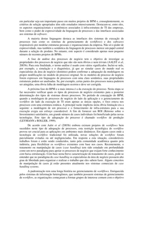 em particular seja um importante passo em muitos projetos de BPM e, conseqüentemente, os
critérios de seleção apropriados têm sido estudados intensivamente. Destacam-se, entre eles,
os aspectos organizacionais e econômicos associados à infra-estrutura de TI das empresas,
bem como o poder de expressividade da linguagem de processos e das interfaces associadas
aos sistemas de software.
       A maioria destas linguagens destaca as interfaces dos sistemas de execução de
processos (tais como os sistemas de gerenciamento de workflows) e dos softwares
responsáveis por modelar estruturas pessoais e organizacionais da empresa. Não só o poder de
expressividade, mas também a semântica da linguagem de processos merece um papel central
durante a seleção do produto. No entanto, este aspecto é considerado apenas num pequeno
número de recentes projetos de BPMs.
        A fase de análise dos processos de negócio tem o objetivo de investigar as
propriedades dos processos de negócio que não são nem óbvios e nem triviais (AALST et al,
2003b). Para esta finalidade, o termo análise é usado com vários significados. Inclui-se nele,
por exemplo, a simulação e o diagnóstico, já que ao simular casos do mundo real os
especialistas da área de negócio (domínio) podem confirmar a adequação da modelagem ou
propor modificações no modelo de processo original. Se os modelos de processo de negócio
forem expressos em linguagens de processos com uma clara semântica, suas propriedades
estruturais podem ser analisadas. Se, por exemplo, certas partes dos processos nunca puderem
ser atingidas, uma óbvia falha de modelagem ocorreu e deve ser corrigida.
       A próxima fase do BPM e a mais intensa é a da execução do processo. Nesta etapa se
faz necessário verificar quais os tipos de processos de negócio existentes para a posterior
determinação dos tipos de sistemas desses processos. No período de concepção do BPM,
quando a modelagem de processos de negócio do lado da aplicação e o gerenciamento de
workflow do lado da execução de TI eram apenas as únicas opções, o foco estava nos
processos com uma estrutura estática. A principal razão implícita nesta óbvia limitação era a
seguinte: a modelagem de um processo e o fornecimento de infra-estrutura para a sua
execução exigia um esforço considerável. A fim de fornecer um ROI (Retorno sobre o
Investimento) satisfatório, um grande número de casos individuais foi beneficiado pelas novas
tecnologias. Este tipo de adequação do processo é chamado workflow de produção
(LEYMANN e ROLLER, 1999).
        De acordo com Aalst et al (2003b) embora existam projetos de workflows bem
sucedidos neste tipo de adequação de processos, esta restrição tecnológica do workflow
provou ser crucial para as aplicações em ambientes mais dinâmicos. Em alguns casos onde a
tecnologia de workflow tradicional foi utilizada, novas soluções de workflow foram
parcialmente evitadas ou até negligenciadas. Em resposta a esta situação, consideráveis
trabalhos foram e estão sendo conduzidos, tanto pela comunidade acadêmica quanto pela
indústria, para flexibilizar os workflows existentes com base nos casos. Recentemente, o
tratamento ou manipulação de casos (case handling) tem sido estudado em profundidade
como um novo paradigma para apoiar os processos de negócio que exijam forte conhecimento
com baixa estruturação. Com base nesta breve caracterização do tratamento de casos, pode-se
entender que no paradigma do case handling os especialistas da área de negócio possuem alto
grau de liberdade para organizar e realizar o trabalho que eles sabem fazer. Alguns conceitos
de manipulação de casos já estão presentes atualmente nos sistemas comerciais de case
handling systems.
        A padronização tem uma longa história no gerenciamento de workflows. Enriquecida
pelos sistemas de informação heterogêneos, que também possuem sistemas de gerenciamento
de workflow, as organizações começaram a formar grupos de interesse comum com o objetivo
 