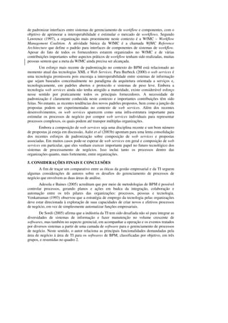 de padronizar interfaces entre sistemas de gerenciamento de workflow e componentes, com o
objetivo de aprimorar a interoperabilidade e estimular o mercado de workflows. Segundo
Lawrence (1997), a organização mais proeminente neste contexto é a WfMC – Workflow
Management Coalition. A atividade básica da WfMC é a chamada WfMC Reference
Architecture que define o padrão para interfaces de componentes de sistemas de workflow.
Apesar do fato de todos os fornecedores estarem organizados no WfMC e de várias
contribuições importantes sobre aspectos práticos de workflow tenham sido realizadas, muitas
pessoas sentem que a meta da WfMC ainda precisa ser alcançada.
        Um esforço mais recente de padronização no contexto do BPM está relacionado ao
momento atual das tecnologias XML e Web Services. Para Burbeck (2000) o web services é
uma tecnologia promissora pois encoraja a interoperabilidade entre sistemas de informação
que sejam baseados conceitualmente no paradigma da arquitetura orientada a serviços e,
tecnologicamente, em padrões abertos e protocolo e sistemas de peso leve. Embora a
tecnologia web services ainda não tenha atingido a maturidade, existe considerável esforço
nesse sentido por praticamente todos os principais fornecedores. A necessidade de
padronização é claramente conhecida neste contexto e importantes contribuições têm sido
feitas. No entanto, as recentes tendências dos novos padrões propostos, bem como a junção de
propostas podem ser experimentadas no contexto de web services. Além dos recentes
desenvolvimentos, os web services aparecem como uma infra-estrutura importante para
estimular os processos de negócio por compor web services individuais para representar
processos complexos, os quais podem até transpor múltiplas organizações.
       Embora a composição de web services seja uma disciplina recente e um bom número
de propostas já esteja em discussão, Aalst et al (2003b) apontam para uma lenta consolidação
dos recentes esforços de padronização sobre composição de web services e propostas
associadas. Em muitos casos pode-se esperar de web services em geral e composição de web
services em particular, que eles venham exercer importante papel no futuro tecnológico dos
sistemas de processamento de negócios. Isso inclui tanto os processos dentro das
organizações quanto, mais fortemente, entre organizações.

5. CONSIDERAÇÕES FINAIS E CONCLUSÕES
       A fim de traçar um comparativo entre as óticas da gestão empresarial e da TI seguem
algumas considerações de autores sobre os desafios do gerenciamento de processos de
negócio que envolvem as duas áreas de análise.
       Adesola e Baines (2005) acreditam que por meio de metodologias de BPM é possível
controlar processos, gerando planos e ações em budca da integração, colaboração e
automação entre os três pilares das organizações: processos, pessoas e tecnologia.
Venkatraman (1993) observou que a estratégia de emprego da tecnologia pelas organizações
deve estar direcionada à exploração de suas capacidades de criar novos e efetivos processos
de negócio, em vez de simplesmente automatizar funções empresariais.
       De Sordi (2005) afirma que a indústria da TI tem sido desafiada não só para integrar as
diversidades de sistemas de informação e fazer manutenção no volume crescente de
softwares, mas também no aspecto gerencial, em acompanhar a operação e os eventos tratados
por diversos sistemas a partir de uma camada de software para o gerenciamento de processos
de negócio. Neste sentido, o autor relaciona as principais funcionalidades demandadas pela
área de negócio à área de TI para os softwares de BPM, classificadas por objetivo, em três
grupos, e resumidas no quadro 2.
 