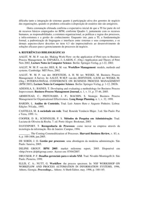 dificulta tanto a integração de sistemas quanto à participação ativa dos gerentes de negócio
das organizações, quando os produtos colocados à disposição de usuários não são amigáveis.
        Outra constatação efetuada confirma a expectativa inicial de que a TI faz parte do rol
de recursos básicos empregados no BPM, conforme Quadro 1, juntamente com os recursos
humanos, as responsabilidades, a estrutura organizacional, as políticas e regras dos processos,
a infra-estrutura e a gestão do conhecimento. Enquanto isto, para a TI, a fundamentação
formal, a padronização de linguagens e interfaces entre sistemas e seus componentes, e os
demais aspectos-chave descritos no item 4.3 são imprescindíveis ao desenvolvimento de
soluções eficazes para o gerenciamento de processos de negócio.

6. REFERÊNCIAS BIBLIOGRÁFICAS
AALST, W. M. P. van der. Making Work Flow: on the application of Petri nets to Business
Process Management. In: ESPARZA, J.; LAKOS, C. (Org.) Application and Theory of Petri
Nets 2002, Lecture Notes in Computer Science. Berlin: Springer-Verlag, p.1-22, 2002.
AALST, W. M. P. van der; HEE, K. M. van. Workflow Management: models, methods and
systems. Cambridge: MIT Press, 2002.
AALST, W. M. P. van der; HOFSTEDE, A. H. M. ter; WESKE, M. Business Process
Management: A Survey. In: AALST, W.M.P. van der, HOFSTEDE, A.H.M. ter; WESKE, M.
(Org.) INTERNATIONAL CONFERENCE ON BUSINESS PROCESS MANAGEMENT
(BPM 2003), Lecture Notes in Computer Science. Berlin: Springer-Verlag, p. 1-12, 2003b.
ADESOLA, S.; BAINES, T. Developing and evaluating a methodology for Business Process
Improvement. Business Process Management Journal, n. 1, v. 11, p. 37-46, 2005.
ARMISTEAD, C.; PRITCHARD, J. P.; MACHIN, S. Strategic Business Process
Management for Organisational Effectiveness. Long Range Planning. n. 1, v. 32, 1999.
BARDIN, L. Análise de Conteúdo. Trad. Luís Antero Reto e Augusto Pinheiro. Lisboa:
Edições 70 Ltda., 1995.
CASTELLS, M. A sociedade em rede. Trad. Roneide Venâncio Majer. 3.ed. São Paulo: Paz
e Terra, 1999. 1v.
COOPER, D. R.; SCHINDLER, P. S. Métodos de Pesquisa em Administração. Trad.
Luciana de Oliveira da Rocha. 7. ed. Porto Alegre: Bookman, 2003.
DAVENPORT, T. Reengenharia de Processos: como inovar na empresa através da
tecnologia da informação. Rio de Janeiro: Campus, 1994.
________. The Coming Commoditization of Processes. Harvard Business Review, v. 83, n.
6, p. 100-1008, jun.2005.
DE SORDI, J. O. Gestão por processos: uma abordagem da moderna administração. São
Paulo: Saraiva, 2005.
DELPHI GROUP. BPM 2005: market milestone report, 2005. Disponível em
<http://www.delphigroup.com>. Acesso em: 07/04/2007.
DRUCKER, P. F. Desafios gerenciais para o século XXI. Trad. Nivaldo Montingelli Jr. São
Paulo: Pioneira, 1999.
ELLIS, C. A.; NUTT, G. Workflow: the process spectrum. In: NSF WORKSHOP ON
WORKFLOW AND PROCESS AUTOMATION IN INFORMATION SYSTEMS, 1996,
Athens, Georgia. Proceedings... Athens: A Sheth Editor, may. 1996, p. 140-145.
 