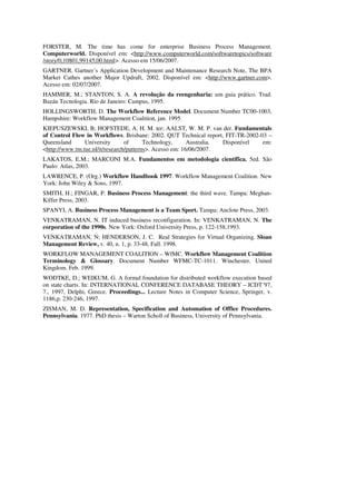 FORSTER, M. The time has come for enterprise Business Process Management.
Computerworld. Disponível em: <http://www.computerworld.com/softwaretopics/software
/story/0,10801,99145,00.html>. Acesso em 15/06/2007.
GARTNER. Gartner´s Application Development and Maintenance Research Note, The BPA
Market Cathes another Major Updraft, 2002. Disponível em: <http://www.gartner.com>.
Acesso em: 02/07/2007.
HAMMER, M.; STANTON, S. A. A revolução da reengenharia: um guia prático. Trad.
Bazán Tecnologia. Rio de Janeiro: Campus, 1995.
HOLLINGSWORTH, D. The Workflow Reference Model. Document Number TC00-1003,
Hampshire: Workflow Management Coalition, jan. 1995.
KIEPUSZEWSKI, B; HOFSTEDE, A. H. M. ter; AALST, W. M. P. van der. Fundamentals
of Control Flow in Workflows. Brisbane: 2002. QUT Technical report, FIT-TR-2002-03 –
Queensland      University       of      Technology,      Australia. Disponível  em:
<http://www.tm.tue.nl/it/research/patterns>. Acesso em: 16/06/2007.
LAKATOS, E.M.; MARCONI M.A. Fundamentos em metodologia científica. 5ed. São
Paulo: Atlas, 2003.
LAWRENCE, P. (Org.) Workflow Handbook 1997. Workflow Management Coalition. New
York: John Wiley & Sons, 1997.
SMITH, H.; FINGAR, P. Business Process Management: the third wave. Tampa: Meghan-
Kiffer Press, 2003.
SPANYI, A. Business Process Management is a Team Sport. Tampa: Anclote Press, 2003.
VENKATRAMAN, N. IT induced business reconfiguration. In: VENKATRAMAN, N. The
corporation of the 1990s. New York: Oxford University Press, p. 122-158,1993.
VENKATRAMAN, N; HENDERSON, J. C. Real Strategies for Virtual Organizing. Sloan
Management Review, v. 40, n. 1, p. 33-48, Fall. 1998.
WORKFLOW MANAGEMENT COALITION – WfMC. Workflow Management Coalition
Terminology & Glossary. Document Number WFMC-TC-1011. Winchester. United
Kingdom. Feb. 1999.
WODTKE, D.; WEIKUM, G. A formal foundation for distributed workflow execution based
on state charts. In: INTERNATIONAL CONFERENCE DATABASE THEORY – ICDT´97,
7., 1997, Delphi, Greece. Proceedings... Lecture Notes in Computer Science, Springer, v.
1186,p. 230-246, 1997.
ZISMAN, M. D. Representation, Specification and Automation of Office Procedures.
Pennsylvania. 1977. PhD thesis – Warton Scholl of Business, University of Pennsylvania.
 
