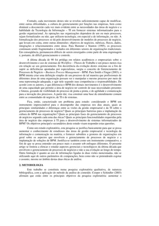 Contudo, cada movimento destes não se revelou suficientemente capaz de modificar,
entre outras dificuldades, a cultura do gerenciamento por funções nas empresas, bem como
diminuir a desconexão cada vez mais evidente entre as necessidades das áreas de negócio e a
habilidade da Tecnologia da Informação – TI em fornecer sistemas informatizados para a
gestão organizacional. As operações nas organizações dependem de um ou mais processos,
sejam formalizados ou não, que utilizem tecnologia, em especial a de informação, ou não. A
formalização dos processos se dá pelo desenvolvimento de modelos de processos de negócio,
que levam em conta, entre outras dimensões: objetivos de negócios, métricas, fluxos, dados,
integrações e relacionamentos entre áreas. Para Hammer e Stanton (1995), os processos
continuam sendo fragmentados e isolados em diferentes setores de organizações tradicionais.
Em conseqüência, permanecem difíceis de serem enxergados como parte de uma engrenagem
e, portanto, de difícil gerenciamento e controle.
        A última década de 90 foi pródiga em relatos acadêmicos e empresariais sobre o
desenvolvimento e uso de sistemas de Workflow – Fluxos de Trabalho e um pouco menos rica
em relação ao seu gerenciamento. Em decorrência da evolução destes sistemas ou a fim de
suprir as deficiências apontadas por especialistas, surgiu o conceito de Gerenciamento de
Processos de Negócio – Business Process Management – BPM. Para Smith e Fingar (2003), o
BPM intenta criar uma definição simples de um processo de tal maneira que profissionais de
diferentes áreas de uma organização possam ver e manipular o mesmo processo por meio de
uma representação adequada, e agir nele segundo suas competências e responsabilidades. De
acordo com os autores, o que diferencia o BPM dos demais movimentos é o desenvolvimento
de uma capacidade que permite a área de negócio ter controle de suas necessidades presentes
e futuras, gozando de visibilidade do processo de ponta a ponta, e de agilidade e comunicação
para a inovação dos processos. A partir daí, visa construir uma base de entendimento comum
entre as comunidades de negócio, de TI e de sistemas.
        Fica, então, caracterizado um problema para estudo: considerando o BPM um
instrumento imprescindível para o desempenho das empresas nos dias atuais, quais as
principais similaridades e diferenças entre as visões da gestão empresarial e da TI sobre o
gerenciamento de processos de negócio? Quais as principais barreiras para a implantação da
cultura do BPM nas organizações? Quais as principais fases do gerenciamento de processos
de negócios segundo cada uma das óticas? Quais as principais funcionalidades requeridas pela
área de negócio das empresas à TI para o desenvolvimento de sistemas informatizados de
BPM? Os objetivos principal e secundários deste estudo visam responder estas questões.
        Como um estudo exploratório, esta pesquisa se justifica basicamente para que se possa
aumentar o conhecimento de estudiosos das áreas de gestão empresarial e tecnologia da
informação e comunicação na matéria, e fornecer subsídios a gestores de organizações em
geral sobre os aspectos que envolvem o gerenciamento de processos de negócio e a
implantação de soluções de BPM. Justifica-se também como um instrumento comparativo, a
fim de que se possa entender um pouco mais o assunto sob enfoques diferentes. O presente
artigo se limitou a elencar e estudar aspectos gerenciais e tecnológicos da última década que
envolvem o gerenciamento de processos de negócios e não a sua evolução ao longo do tempo.
Outra limitação é quanto ao uso de informações ligadas às duas visões mencionadas, não se
utilizando aqui de outros parâmetros de comparações, bem como não se pretendendo esgotar
o assunto, mesmo no âmbito destas duas óticas de análise.

2. METODOLOGIA
       Este trabalho se constituiu numa pesquisa exploratória qualitativa, de natureza
bibliográfica, com a aplicação do método da análise de conteúdo. Cooper e Schindler (2003)
afirmam que estão entre os principais objetivos da pesquisa exploratória: aumentar o
 