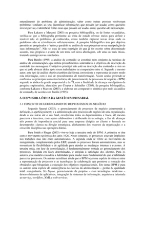 entendimento do problema de administração; saber como outras pessoas resolveram
problemas similares ao seu; identificar informações que possam ser usadas como questões
investigativas; e identificar fontes reais que possam ser usadas como questões de mensuração.
        Para Lakatos e Marconi (2003) na pesquisa bibliográfica, ou de fontes secundárias,
verifica-se que a bibliografia pertinente ao tema de estudo oferece meios para definir e
resolver não só problemas já conhecidos, como também explorar novas áreas onde os
problemas não se cristalizaram suficientemente. A pesquisa bibliográfica tem por objetivo
permitir ao pesquisador o “reforço paralelo na análise de suas pesquisas ou na manipulação de
suas informações”. Não se trata de uma repetição do que já foi escrito sobre determinado
assunto, mas propicia o exame de um tema sob nova abordagem, sob uma ou mais óticas,
trazendo consigo novas conclusões.
        Para Bardin (1995) a análise de conteúdo se constitui num conjunto de técnicas de
análise de comunicações, que utiliza procedimentos sistemáticos e objetivos de descrição do
conteúdo das mensagens. O objetivo principal não está na descrição dos conteúdos e sim no
que se pode abstrair deles após serem trabalhados ou comparados entre si. Segundo o mesmo
autor, este tipo de análise objetiva também dar forma conveniente e representar de outro modo
esta informação, com o uso de procedimentos de transformação. Assim sendo, pretende-se
confrontar os principais conceitos teóricos do gerenciamento de processos de negócio - BPM,
segundo as visões da gestão empresarial e da TI, com a finalidade de alcançar os objetivos da
pesquisa exploratória, elencados por Cooper e Schindler (2003), da pesquisa bibliográfica,
conforme Lakatos e Marconi (2003), e elaborar um comparativo sintético por meio da análise
de conteúdo, de acordo com Bardin (1995).

3. O BPM SOB A ÓTICA DA GESTÃO EMPRESARIAL

3.1 CONCEITO DE GERENCIAMENTO DE PROCESSOS DE NEGÓCIO
       Segundo Spanyi (2003), o gerenciamento de processos de negócio compreende a
definição, o aperfeiçoamento e a administração dos processos de negócio de uma organização,
desde o seu início até o seu final, envolvendo todos os departamentos e fases, até mesmo
parceiros e terceiros, com apoio colaborativo e deliberado da tecnologia, a fim de alcançar
três pontos de importância crucial para uma empresa dirigida ao cliente e baseada no
desempenho: clareza na direção estratégica, alinhamento dos recursos da organização; e a
crescente disciplina nas operações diárias.
        Para Smith e Fingar (2003) vive-se hoje a terceira onda de BPM. A primeira se deu
com o movimento taylorista dos anos 1920. Neste contexto, os processos estavam implícitos
nos trabalhos mas não eram automatizados. A segunda onda se refere ao movimento da
reengenharia, complementada pelos ERP, quando os processos foram automatizados, mas se
ressentiam de flexibilidade e de agilidade para atender as mudanças internas e externas. A
terceira onda, em fase de consolidação, é fundamentalmente voltada ao gerenciamento dos
processos, dividida em fases determinadas, e dirigida à satisfação dos clientes. Para os
autores, este modelo considera a habilidade para mudar mais fundamental do que a habilidade
para criar processos. Os autores acreditam ainda que o BPM seja uma espécie de síntese entre
a representação de processos e as tecnologias de colaboração que promove a remoção dos
obstáculos que bloqueiam a execução dos objetivos organizacionais. Em suma: BPM é para
os autores uma espécie de convergência das teorias da administração – gestão da qualidade
total, reengenharia, Six Sigma, gerenciamento de projetos – com tecnologias modernas –
desenvolvimento de aplicativos, integração de sistemas de informação, arquitetura orientada
ao serviço, workflow, XML e web services.
 