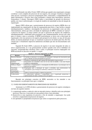 Corroborando esta idéia, Forster (2005) afirma que quando uma organização consegue
coordenar o ciclo completo dos processos de seu negócio, ela consegue visualizar as ligações
entre pessoas, tecnologia e processos propriamente ditos, otimizando o compartilhamento de
dados informações e recursos, bem como facilitando a relação entre funcionários, parceiros,
fornecedores e clientes. Davenport (2005) indica a necessidade da geração de processos-
padrão, em vistas à uniformização e à criação de modelos de maturidade na área de atuação da
organização.
        Spanyi (2003) afirma que o gerenciamento de processos de negócio (BPM) deve ser
implementado nas organizações do topo do organograma para baixo, o que facilita a atuação
interdepartamental e melhora o desempenho dos processos na organização como um todo.
Adicionalmente, afirma que toda a atividade de implantação de BPM é centrada em “pensar”
o processo de negócio. A crença central é de que os processos de negócio são complexos,
interdepartamentais, viabilizados pela tecnologia e que, fundamentalmente, devem criar valor
para os clientes e para os acionistas. O BPM essencialmente se inicia com a observação da
organização e dos seus processos de negócio pela perspectiva do cliente, ou seja, de fora para
dentro, na mesma proporção em que se visualizam os processos de dentro para fora. Por fim,
conclui que é virtualmente impossível administrar atividades que não são documentadas nem
medidas.
       Segundo De Sordi (2005), o processo de negócio é um meio integrador de todos os
ativos organizacionais. E o seu gerenciamento acontece quando estes ativos trabalham em
sincronia, assegurando-lhes eficiência. Para o autor, os principais recursos empregados nos
BPM encontram-se descritos no quadro 1 a seguir.
                                 Quadro 1 – Recursos empregados nos BPM
      Recurso                                                  Significado
Recursos Humanos          Conciliar os interesses e os momentos de integração e interação dos funcionários para
                          que se obtenha um bom desempenho do processo
Responsabilidades         Fortalecer a autonomia do agir e pensar dos funcionários (empowerment)
Estrutura                 Funcionários são entendidos como nós de uma rede de trabalho, e não como funções
Organizacional            isoladas no organograma
Políticas e Regras        Direcionar o comportamento e o desempenho dos RH internos e sua interação com os
                          processos de negócio
Tecnologia           da   Empregadas para a automação de regras e atividades, para monitoramento do
Informação            e   desempenho e para formação de ambientes colaborativos de trabalho
Comunicação
Infra-estrutura           Todos os recursos de apoio e suporte aos processos
Conhecimento              O conhecimento capturado e compartilhado com a organização proporciona o
                          aprimoramento de todos os demais ativos de negócio

       Baseado nos principais conceitos de BPM, necessário se faz entender o seu
funcionamento e as principais fases que o compõem.

3.2 FASES DO GERENCIAMENTO DE PROCESSOS DE NEGÓCIO
       Armistead et al (1999) dividem o gerenciamento de processos de negócio estratégicos
em fases da seguinte maneira:
1) a organização analisa a cadeia de valor no mercado externo e identifica nela seus principais
   processos. Para isso, é necessário ter uma gerência forte e bem articulada;
2) desenvolve-se uma arquitetura de processo a fim de entender a organização. Isso pode
   envolver o mapeamento de processos de negócio;
3) são apontados os proprietários do processo que serão os responsáveis pelos processos;
 