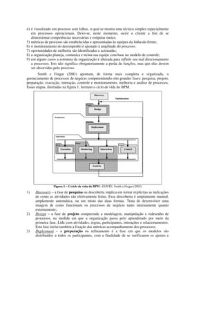 4) é visualizado um processo sem falhas, o qual se mostra uma técnica simples especialmente
   em processos operacionais. Deve-se, neste momento, ouvir o cliente a fim de se
   dimensionar competências necessárias e estipular metas;
5) métricas de processo são estabelecidas e apresentadas às equipes da linha-de-frente;
6) o monitoramento do desempenho é ajustado à amplitude do processo;
7) oportunidades de melhoria são identificadas e acionadas;
8) a organização planeja, comunica e treina sua equipe com base no modelo de controle;
9) em alguns casos a estrutura da organização é alterada para refletir seu real direcionamento
   a processos. Isto não significa obrigatoriamente a perda de funções, mas que elas devem
   ser absorvidas pelo processo.
       Smith e Fingar (2003) apontam, de forma mais completa e organizada, o
gerenciamento de processos de negócio compreendendo oito grandes fases: pesquisa, projeto,
preparação, execução, interação, controle e monitoramento, melhoria e análise de processos.
Essas etapas, ilustradas na figura 1, formam o ciclo de vida do BPM.

                                                                  Discovery
                                                                                     Optimization

                                                     Designer

                                                                  Design


                  Production

                                                     Repository


                                                            Deployment


                   Operations


                                        Portal
                   Server                                                              Console

                            Execution            Monitoring            Interaction               Control




                                                                Analysis




                 Figura 1 – O ciclo de vida do BPM - FONTE: Smith e Fingar (2003)
1)   Discovery – a fase de pesquisa ou descoberta implica em tornar explícitas as indicações
     de como as atividades são efetivamente feitas. Essa descoberta é amplamente manual,
     amplamente automática, ou um misto das duas formas. Trata de desenvolver uma
     imagem de como funcionam os processos de negócio tanto internamente quanto
     externamente;
2)   Design – a fase de projeto compreende a modelagem, manipulação e redesenho de
     processos, na medida em que a organização passa pelo aprendizado por meio da
     primeira fase. Lida com atividades, regras, participantes, interações e relacionamentos.
     Esta fase inclui também a fixação das métricas acompanhamento dos processos;
3)   Deployment – a preparação ou refinamento é a fase em que os modelos são
     distribuídos a todos os participantes, com a finalidade de se verificarem os ajustes e
 
