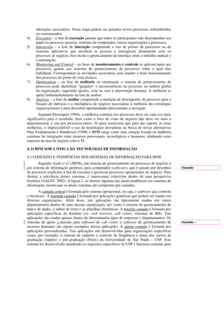 alterações necessários. Nesta etapa podem ser juntados novos processos, redistribuídos
     ou customizados;
4)   Execution – a fase de execução garante que todos os participantes irão desempenhar seu
     papel no processo: pessoas, sistemas de computador, outras organizações e processos;
5)   Interaction – a fase de interação compreende o uso de portais de processos ou de
     sistemas aplicativos que auxiliem as pessoas a interagirem plenamente com os
     processos de negócio. Isso inclui o gerenciamento da interface entre o trabalho manual e
     a automação;
6)   Monitoring and Control – as fases de monitoramento e controle se aplicam tanto aos
     processos, quanto aos sistemas de gerenciamento de processos sobre o qual eles
     trabalham. Correspondem às atividades necessárias para manter o bom funcionamento
     dos processos do ponto de vista técnico;
7)   Optimization – na fase de melhoria ou otimização o sistema de gerenciamento de
     processos pode identificar “gargalos” e inconsistências no processo, no âmbito global
     da organização, sugerindo ajustes, com ou sem a intervenção humana. A melhoria se
     apóia fundamentalmente na fase de análise.
8)   Analysis – a fase de análise compreende a medição de desempenho do processo para a
     fixação de métricas e a inteligência de negócio necessárias à melhoria das estratégias
     organizacionais e para descobrir oportunidades direcionadas à inovação.
        Segundo Davenport (1994), a melhoria contínua nos processos deve ser cada vez mais
significativa para o resultado, bem como o foco da visão de negócio não deve ser mais a
departamental, e sim por processos-chave. O autor acrescenta que para dar suporte as estas
melhorias, é imprescindível o uso de tecnologias inovadoras na busca de novas alternativas
Para Venkatraman e Henderson (1998) o BPM surge como uma solução focada na melhoria
contínua da integração entre recursos processuais, tecnológicos e humanos, alinhando estes
aspectos da área de negócio com a TI.

4. O BPM SOB A ÓTICA DA TECNOLOGIA DE INFORMAÇÃO

4.1 CONCEITO E TENDÊNCIAS DOS SISTEMAS DE INFORMAÇÃO PARA BPM
        Segundo Aaslt et al (2003b), um sistema de gerenciamento de processos de negócio é
um sistema de informação genérico, para computador (software), que é guiado por desenhos        Excluído:
de processos explícitos a fim de executar e gerenciar processos operacionais de negócio. Para
ilustrar a relevância destes sistemas, é interessante colocá-los dentro de uma perspectiva
histórica (AALST, 2002). A figura 2, ao ilustrar algumas das atuais tendências em sistemas de
informação, mostra que os atuais sistemas são compostos por camadas.
       A camada central é formada pelo sistema operacional, ou seja, o software que controla
o hardware. A segunda camada é formada por aplicações genéricas que podem ser usadas em
diversas organizações. Além disso, tais aplicações são tipicamente usadas em vários
departamentos dentro de uma mesma organização, tais como o sistema de gerenciamento de
banco de dados, o editor de texto e as planilhas eletrônicas. A terceira camada é formada por
aplicações específicas de domínio (ex: web services, call center, sistemas de RH). Tais
aplicações são usadas apenas dentro de determinados tipos de empresas e departamentos. Os
sistemas de apoio à decisão para software de call center e software de gerenciamento de         Excluído: a
recursos humanos são alguns exemplos dessas aplicações. A quarta camada é formada por
aplicações personalizadas. Tais aplicações são desenvolvidas para organizações específicas
como, por exemplo, o sistema de cadastro e controle de freqüência e notas dos cursos de
graduação (Júpiter) e pós-graduação (Fênix) da Universidade de São Paulo – USP. Este
sistema foi desenvolvido atendendo os requisitos específicos da USP e funciona somente para
 