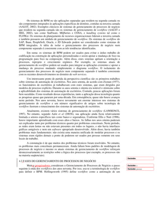 Os sistemas de BPM ou são aplicações separadas que residem na segunda camada ou
são componentes integrados às aplicações específicas de domínio, contidas na terceira camada
(AALST, 2002). Exemplos clássicos de sistemas de gerenciamento de processos de negócio
que residem na segunda camada são os sistemas de gerenciamento de workflow (AALST e
HEE, 2002), tais como Staffware, MQSeries e COSA, e handling systems tal como o
FLOWer. Os sistemas de planejamento de recursos organizacionais lideram a terceira camada
e também possuem um módulo de gerenciamento de workflow. Os sistemas de workflow do
SAP, Baan, PeopleSoft, Oracle, e JD Edwards podem ser considerados como sistemas de
BPM integrados. A idéia de isolar o gerenciamento dos processos de negócio num
componente separado é consistente com as três tendências identificadas.
       Em suma: os sistemas de BPM podem ser usados para evitar o árduo trabalho de
codificação na construção de aplicações personalizadas e assim apoiar a mudança de foco na
programação para foco na composição. Além disso, estes sistemas apóiam a orientação a
processos, reprojeto e crescimento orgânico. Por exemplo, os sistemas atuais de
gerenciamento de workflow podem ser usados para integrar as aplicações existentes e apoiar a
mudança do processo mudando simplesmente o diagrama workflow. O isolamento do
gerenciamento dos processos de negócio num componente separado é também consistente
com os recentes desenvolvimentos no domínio de web services.
        Um interessante ponto de partida da perspectiva científica são os primeiros trabalhos
sobre sistemas de automação de escritórios. Nos anos setenta, de acordo com Zisman (1977),
os funcionários de escritórios já trabalhavam com estes sistemas, que eram dirigidos por
modelos de processo explícito. Durante os anos setenta e oitenta era notável o otimismo sobre
a aplicabilidade dos sistemas de automação de escritórios. Contudo, poucas aplicações foram
bem sucedidas. Como resultado dessas experiências, tanto a aplicação dessa tecnologia quanto
as pesquisas quase que pararam por uma década. Em conseqüência, quase não houve avanços
neste período. Nos anos noventa, houve novamente um enorme interesse nos sistemas de
gerenciamento de workflow e um número significativo de artigos sobre tecnologia de
workflow ilustram o renascimento dos sistemas de automação de escritórios.
        Atualmente, existem vários sistemas de gerenciamento de workflow (LAWRENCE,
1997). No entanto, segundo Aalst et al (2003b), sua aplicação ainda ficou relativamente
limitada a setores específicos tais como banco e seguradoras. Conforme Ellis e Nutt (1996),
houve importante aprendizado com esses altos e baixos. As falhas nos anos oitenta puderam
ser explicadas tanto por problemas técnicos quanto por problemas conceituais. Neste período,
as redes eram lentas ou não estavam presentes em todos os lugares, e não havia interfaces
gráficas amigáveis e nem um software apropriado desenvolvido. Além disso, havia também
problemas mais fundamentais: não existia uma maneira unificada de modelar processos e os
sistemas eram rígidos demais a ponto de poderem ser usados por pessoas somente em seus
locais de trabalho.
       A constatação é de que muitos dos problemas técnicos foram resolvidos. No entanto,
os problemas mais conceituais permaneceram. Ainda faltam bons padrões de modelagem de
processos de negócio e mesmo os atuais sistemas de gerenciamento de workflow reforçam
desnecessariamente as restrições sobre a lógica dos processos (por exemplo, os processos são
na maioria seqüenciais).
                                                                                                Excluído:
4.2 FASES DO GERENCIAMENTO DE PROCESSOS DE NEGÓCIO
       Muitos pesquisadores consideram o Gerenciamento de Processos de Negócio o passo          Excluído: a
seguinte à onda dos workflows dos anos noventa. Por isso, usa-se a terminologia de workflow     Excluído: pessoas
para definir o BPM. Hollingsworth (1995) define workflow como a automação de um
 