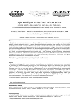 Palavras-Chave: jogos tecnológicos, Embraer, estratégia, inovação, aviação comercial.
Key words: technological games, Embraer, strategy, innovation, commercial aviation.
Recommended Citation
Gomes, B. S., Santos, M. B. and Alcantara e Silva, P. H. (2014) Jogos tecnológicos e a inserção da Embraer perante a nova família
de aeronaves para aviação comercial. Journal of Transport Literature, vol. 8, n. 1, pp. 235-264.
Bruno da Silva Gomes*, Murilo Batista dos Santos, Pedro Henrique de Alcantara e Silva
Resumo
O objetivo do presente trabalho é apresentar o dilema sucedido no setor de fabricantes de aeronaves para a aviação comercial
referente à inserção de novas tecnologias e o ingresso de novas empresas neste mercado ao longo do ano de 2011. Destacamos a
questão da posição ocupada pela empresa Embraer neste cenário diante do duplo desafio que se apresentou: como manter sua
posição de destaque no segmento em que já era líder (de 61 a 120 assentos), mediante a chegada de novos concorrentes; e, por
outro lado, ponderar a possibilidade de ingressar em um novo segmento que historicamente é dominado pelo duopólio Airbus-
Boeing (superior a 120 assentos). O arcabouço teórico busca articular tais questões à Teoria dos Jogos, instrumental utilizado
para analisar as estratégias das empresas concorrentes no setor e suas tomadas de decisões diretamente relacionadas e
influenciadas pelas tomadas de decisões dos adversários. As decisões posteriormente efetivadas levaram a Embraer a promover
mudanças nos motores das aeronaves da família E-Jet, visando a manutenção da liderança no segmento, ao passo que a
possibilidade de ingresso em um novo segmento foi descartada.
Abstract
The objective of this paper is to present in summary form the dilemma that was placed in commercial aviation sector, about
the insertion of new technologies and the entrance of new firms passed along the year of 2011.The emphasis is the position held
by Embraer in this new scene, face to a double challenge that now appears: how to keep its prominent position in the segment
that it leads (from 61 to 120 seats), upon the arrival of new competitors; and how to consider the possibility of stepping in a new
segment which is historically led by the duopoly Airbus-Boeing (superior to 120 seats). The theoretical framework seeks to
articulate these questions to Game Theory, instrument used by microeconomics to analyze the strategies of competitors
companies in the sector and their decision making directly related and influenced by the opponent decision making. The
decisions taken subsequently led Embraer to promote changes in aircraft engines of the E-Jet family, aiming to maintain the
leadership in the segment, while the possibility of entering into a new segment was discarded.
This paper is downloadable at www.transport-literature.org/open-access.
■ JTL|RELIT is a fully electronic, peer-reviewed, open access, international journal focused on emerging transport markets and
published by BPTS - Brazilian Transport Planning Society. Website www.transport-literature.org. ISSN 2238-1031.
* Email: brunofinos@hotmail.com.
Research Directory
Journal of Transport Literature
Submitted 15 Mar 2012; received in revised form 28 Jan 2013; accepted 29 Jan 2013
Vol. 8, n. 1, pp. 235-264, Jan. 2014
Jogos tecnológicos e a inserção da Embraer perante
a nova família de aeronaves para aviação comercial
[Technological games and the insertion of Embraer face a new family of aircraft for commercial aviation]
Universidade Estadual de Campinas - UNICAMP - Brasil
B T P SB T P SB T P SB T P S
Brazilian Transportation
Planning Society
www.transport-literature.org
JTL|RELITJTL|RELITJTL|RELITJTL|RELIT
ISSN 2238-1031
 