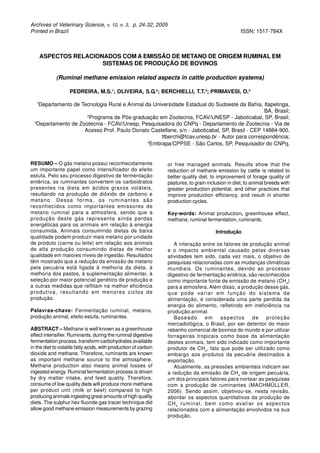 Archives of Veterinary Science, v. 10, n. 3, p. 24-32, 2005
Printed in Brazil ISSN: 1517-784X
ASPECTOS RELACIONADOS COM A EMISSÃO DE METANO DE ORIGEM RUMINAL EM
SISTEMAS DE PRODUÇÃO DE BOVINOS
(Ruminal methane emission related aspects in cattle production systems)
PEDREIRA, M.S.1
; OLIVEIRA, S.G.2
; BERCHIELLI, T.T.3
; PRIMAVESI, O.4
1
Departamento de Tecnologia Rural e Animal da Universidade Estadual do Sudoeste da Bahia, Itapetinga,
BA, Brasil;
2
Programa de Pós-graduação em Zootecnia, FCAV/UNESP - Jaboticabal, SP, Brasil;
3
Departamento de Zootecnia - FCAV/Unesp, Pesquisadora do CNPq - Departamento de Zootecnia - Via de
Acesso Prof. Paulo Donato Castellane, s/n - Jaboticabal, SP, Brasil - CEP 14884-900,
ttberchi@fcav.unesp.br - Autor para correspondência;
4
Embrapa/CPPSE - São Carlos, SP, Pesquisador do CNPq.
RESUMO – O gás metano possui reconhecidamente
um importante papel como intensificador do efeito
estufa. Pelo seu processo digestivo de fermentação
entérica, os ruminantes convertem os carboidratos
presentes na dieta em ácidos graxos voláteis,
resultando na produção de dióxido de carbono e
metano. Dessa forma, os ruminantes são
reconhecidos como importantes emissores de
metano ruminal para a atmosfera, sendo que a
produção deste gás representa ainda perdas
energéticas para os animais em relação à energia
consumida. Animais consumindo dietas de baixa
qualidade podem produzir mais metano por unidade
de produto (carne ou leite) em relação aos animais
de alta produção consumindo dietas de melhor
qualidade em maiores níveis de ingestão. Resultados
têm mostrado que a redução da emissão de metano
pela pecuária está ligada à melhoria da dieta, à
melhoria dos pastos, à suplementação alimentar, à
seleção por maior potencial genético de produção e
a outras medidas que reflitam na melhor eficiência
produtiva, resultando em menores ciclos de
produção.
Palavras-chave: Fermentação ruminal, metano,
produção animal, efeito estufa, ruminantes.
ABSTRACT – Methane is well known as a greenhouse
effect intensifier. Ruminants, during the ruminal digestive
fermentation process, transform carbohydrates available
in the diet to volatile fatty acids, with production of carbon
dioxide and methane. Therefore, ruminants are known
as important methane source to the atmosphere.
Methane production also means animal losses of
ingested energy. Ruminal fermentation process is driven
by dry matter intake, and feed quality. Therefore,
consume of low quality diets will produce more methane
per product unit (milk or beef) compared to high
producing animals ingesting great amounts of high quality
diets. The sulphur hex fluoride gas tracer technique did
allow good methane emission measurements by grazing
or free managed animals. Results show that the
reduction of methane emission by cattle is related to
better quality diet, to improvement of forage quality of
pastures, to grain inclusion in diet, to animal breeds with
greater production potential, and other practices that
improve production efficiency, and result in shorter
production cycles.
Key-words: Animal production, greenhouse effect,
methane, ruminal fermentation, ruminants.
Introdução
A interação entre os fatores de produção animal
e o impacto ambiental causado pelas diversas
atividades tem sido, cada vez mais, o objetivo de
pesquisas relacionadas com as mudanças climáticas
mundiais. Os ruminantes, devido ao processo
digestivo de fermentação entérica, são reconhecidos
como importante fonte de emissão de metano (CH4
)
para a atmosfera. Além disso, a produção desse gás,
que pode variar em função do sistema de
alimentação, é considerada uma parte perdida da
energia do alimento, refletindo em ineficiência na
produção animal.
Baseado em aspectos de proteção
mercadológica, o Brasil, por ser detentor do maior
rebanho comercial de bovinos do mundo e por utilizar
forrageiras tropicais como base da alimentação
destes animais, tem sido indicado como importante
produtor de CH4
, fato que pode ser utilizado como
embargo aos produtos da pecuária destinados à
exportação.
Atualmente, as pressões ambientais indicam ser
a redução da emissão de CH4
de origem pecuária,
um dos principais fatores para nortear as pesquisas
com a produção de ruminantes (MACHMÜLLER,
2006). Sendo assim, objetivou-se, nesta revisão,
abordar os aspectos quantitativos da produção de
CH4
ruminal, bem como avaliar os aspectos
relacionados com a alimentação envolvidos na sua
produção.
 
