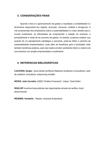 5. CONSIDERAÇÕES FINAIS
Quando o foco é o gerenciamento de gastos e resultados a contabilidade é a
ferramenta responsável por registra, acumular, mensurar, analisar e divulga-los. A
má compreensão dos empresários sobre a sustentabilidade é o maior desafio para o
mundo sustentável, as dificuldades de compreender a relação da empresa, e
principalmente o medo de do aumento de gastos, no entanto, pudemos analisar que
quando há um planejamento estratégico e parcerias, pode-se trilhar o caminho da
sustentabilidade empreendedora, onde além de benefícios para a sociedade, trará
também benefícios próprios, para isso basta conciliar oambiente interno e externo de
sua empresa num projeto empreendedor e sustentável.
6. REFERENCIAS BIBLIOGRÁFICAS
LUCCHESI, Sergio - sócio-diretor da Moore Stephens Auditores e Consultores, rede
de auditoria, consultoria, outsourcing contábil.
NEVES, João Carvalho, (2002) "Análise Financeira", Lisboa: Texto Editor
SEAC-SP incentiva boas práticas nas organizações através de cartilha, Autor
desconhecido.
REISNER, Vanderlei – Repian, empresa Sustentável
 