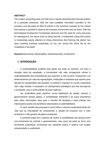 ABSTRACT
The modern accounting does not hold only in reports describing the financial position
of a particular enterprise. With the tools available information provided to the
company and will adapt its field of activity to the dynamics imposed by the market
that science is possible to observe the business environment and use them. With the
technological development increasingly advanced and the need for more resources
for development, the nature ends up being harmed, it enterprises noting that society
is increasingly paying attention to these phenomena that harming the planet, has
been investing business sustainable, so you can ensure the future life for the
inhabitants of the earth
Keyword:Accounting, Sustainability, entrepreneurship, investments.
1. INTRODUÇÃO
A sustentabilidade qualifica tudo aquilo que pode se mantiver, em meio a
situação atual da sociedade, a humanidade não está conseguindo manter a
sustentabilidades dos ecossistemas que suportam a vida na terra. Crescemos e se
desenvolvemos por meio de organizações, instituições e empresas que operam para
atender as necessidades das pessoas, no entanto o ingresso no mundo sustentável
não é algo simples, é necessário um planejamento estratégico que vise não apenas
a sociedade, mas a continuidades de seus negócios.
Ser sustentável pode significar novos dispêndios de capital, visando o
gerenciamento desses gastos, a contabilidade ambiental é de suma importância
para obter informações uteis para a tomada de decisões e para orientar aos
interessados quanto aos benefícios relacionados à sustentabilidade.
O maior desafio das empresas é como trilhar o caminho sustentável tendo em
vista que as dificuldades de compreender a relação da empresa com o meio
ambiente e o fato gerador de gastos ambientais.
O presente artigo tem o objetivo de mostra à contabilidade não apenas como
uma ferramenta de controle e gerenciamento, mas como ela pode se torna uma
ferramenta sustentável, envolvendo seu ambiente interno e externo num projeto
empreendedor e sustentável.
 