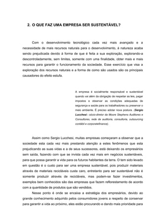2. O QUE FAZ UMA EMPRESA SER SUSTENTÁVEL?
Com o desenvolvimento tecnológico cada vez mais avançado e a
necessidade de mais recursos naturais para o desenvolvimento, à natureza acaba
sendo prejudicada devido à forma de que é feita a sua exploração, explorando-a
descontroladamente, sem limites, somente com uma finalidade, obter mais e mais
recursos para garantir o funcionamento da sociedade. Esse exercício que visa a
exploração dos recursos naturais e a forma de como são usados são os principais
causadores do efeito estufa.
A empresa é socialmente responsável e sustentável
quando vai além da obrigação de respeitar as leis, pagar
impostos e observar as condições adequadas de
segurança e saúde para os trabalhadores ou preservar o
meio ambiente. É preciso adotar nova postura. (Sergio
Lucchesi - sócio-diretor da Moore Stephens Auditores e
Consultores, rede de auditoria, consultoria, outsourcing
contábil e corporatefinance).
Assim como Sergio Lucchesi, muitas empresas começaram a observar que a
sociedade esta cada vez mais prestando atenção a estes fenômenos que esta
prejudicando as suas vidas e a de seus sucessores, está deixando os empresários
sem saída, fazendo com que se invista cada vez mais em negócios sustentáveis,
para que possa garantir a vida para os futuros habitantes da terra. O tem sido levado
em questão é o custo para ser uma empresa sustentável, pois produzir materiais
através de materiais recicláveis custa caro, entretanto para ser sustentável não é
somente produzir através de recicláveis, mas podem-se fazer investimentos,
exemplos bem conhecidos são das empresas que fazem reflorestamento de acordo
com a quantidade de produtos que são vendidos.
Nesse ponto é onde se encaixa a estratégia dos empresários, devido ao
grande conhecimento adquirido pelos consumidores jovens a respeito de conservar
para garantir a vida ao próximo, eles estão procurando e dando mais prioridade para
 