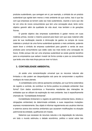 produtos sustentáveis, que carregam em si, por exemplo, o símbolo de um produto
sustentável que agride bem menos o meio ambiente do que outros. Isso é que faz
com que empresas se tornem cada vez mais sustentáveis, visando o lucro que vão
ter em cima de novos consumidores que tem uma concepção atual, tento como
objetivo garantir além da qualidade de vida atual, mas também a de gerações
futuras.
O grande objetivo das empresas sustentáveis é gastar menos em suas
matérias primas, reciclar o máximo possível para fazer com que esse material volte
para ter sua reutilização visando à diminuição de gastos na compra de novos
materiais e produzir de uma forma sustentável ajudando o meio ambiente, podendo
assim levar o símbolo de empresa sustentável para garantir a venda de seus
produtos para consumidores que estão cada vez mais tendo uma concepção do
futuro. Então porque não ser uma empresa sustentável se existe grande benefício
para os empresários que saibam investir de forma correta e para os consumidores
que terão uma vida mais limpa para se viver no futuro.
3. CONTABILIDADE AMBIENTAL
Já existe uma conscientização universal que os recursos naturais são
limitados e não podem ser desperdiçados sob pena de comprometer o equilíbrio
ecológico de nosso planeta.
A contabilidade como ciência apresenta condições, por sua forma sistemática
de registro e controle, de contribuir na forma positiva na proteção ambiental. Que
forma? Com dados econômicos e financeiros resultantes das interações de
entidades que se utilizam da exploração do meio ambiente. Isso é especificamente
chamado de: “Contabilidade Ambiental”.
Contabilidade Ambiental é o registro do patrimônio ambiental (bens, direitos e
obrigações ambientais) de determinada entidade, e suas respectivas mutações-
expresso monetariamente. Seu objeto é informar regularmente aos usuários internos
e externos acerca dos eventos ambientais que causaram modificações na situação
patrimonial da entidade, qualificando em moeda.
Sabemos que escassez de recursos naturais e da degradação da natureza,
em todo o mundo estimulou o debate econômico, político e social sobre tais
 