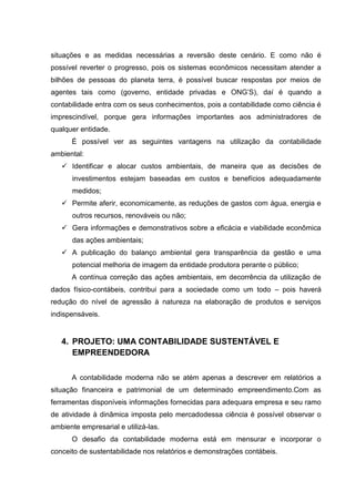 situações e as medidas necessárias a reversão deste cenário. E como não é
possível reverter o progresso, pois os sistemas econômicos necessitam atender a
bilhões de pessoas do planeta terra, é possível buscar respostas por meios de
agentes tais como (governo, entidade privadas e ONG’S), daí é quando a
contabilidade entra com os seus conhecimentos, pois a contabilidade como ciência é
imprescindível, porque gera informações importantes aos administradores de
qualquer entidade.
É possível ver as seguintes vantagens na utilização da contabilidade
ambiental:
 Identificar e alocar custos ambientais, de maneira que as decisões de
investimentos estejam baseadas em custos e benefícios adequadamente
medidos;
 Permite aferir, economicamente, as reduções de gastos com água, energia e
outros recursos, renováveis ou não;
 Gera informações e demonstrativos sobre a eficácia e viabilidade econômica
das ações ambientais;
 A publicação do balanço ambiental gera transparência da gestão e uma
potencial melhoria de imagem da entidade produtora perante o público;
A contínua correção das ações ambientais, em decorrência da utilização de
dados físico-contábeis, contribui para a sociedade como um todo – pois haverá
redução do nível de agressão à natureza na elaboração de produtos e serviços
indispensáveis.
4. PROJETO: UMA CONTABILIDADE SUSTENTÁVEL E
EMPREENDEDORA
A contabilidade moderna não se atém apenas a descrever em relatórios a
situação financeira e patrimonial de um determinado empreendimento.Com as
ferramentas disponíveis informações fornecidas para adequara empresa e seu ramo
de atividade à dinâmica imposta pelo mercadodessa ciência é possível observar o
ambiente empresarial e utilizá-las.
O desafio da contabilidade moderna está em mensurar e incorporar o
conceito de sustentabilidade nos relatórios e demonstrações contábeis.
 