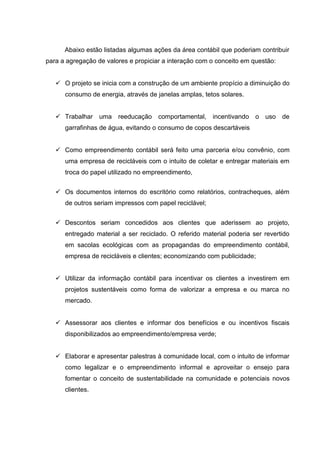 Abaixo estão listadas algumas ações da área contábil que poderiam contribuir
para a agregação de valores e propiciar a interação com o conceito em questão:
 O projeto se inicia com a construção de um ambiente propício a diminuição do
consumo de energia, através de janelas amplas, tetos solares.
 Trabalhar uma reeducação comportamental, incentivando o uso de
garrafinhas de água, evitando o consumo de copos descartáveis
 Como empreendimento contábil será feito uma parceria e/ou convênio, com
uma empresa de recicláveis com o intuito de coletar e entregar materiais em
troca do papel utilizado no empreendimento,
 Os documentos internos do escritório como relatórios, contracheques, além
de outros seriam impressos com papel reciclável;
 Descontos seriam concedidos aos clientes que aderissem ao projeto,
entregado material a ser reciclado. O referido material poderia ser revertido
em sacolas ecológicas com as propagandas do empreendimento contábil,
empresa de recicláveis e clientes; economizando com publicidade;
 Utilizar da informação contábil para incentivar os clientes a investirem em
projetos sustentáveis como forma de valorizar a empresa e ou marca no
mercado.
 Assessorar aos clientes e informar dos benefícios e ou incentivos fiscais
disponibilizados ao empreendimento/empresa verde;
 Elaborar e apresentar palestras à comunidade local, com o intuito de informar
como legalizar e o empreendimento informal e aproveitar o ensejo para
fomentar o conceito de sustentabilidade na comunidade e potenciais novos
clientes.
 