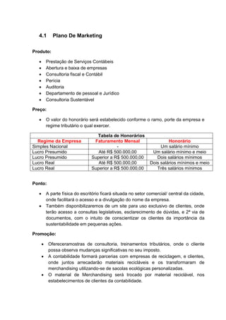4.1 Plano De Marketing
Produto:
 Prestação de Serviços Contábeis
 Abertura e baixa de empresas
 Consultoria fiscal e Contábil
 Perícia
 Auditoria
 Departamento de pessoal e Jurídico
 Consultoria Sustentável
Preço:
 O valor do honorário será estabelecido conforme o ramo, porte da empresa e
regime tributário o qual exercer.
Tabela de Honorários
Regime da Empresa Faturamento Mensal Honorário
Simples Nacional - Um salário mínimo
Lucro Presumido Até R$ 500.000,00 Um salário mínimo e meio
Lucro Presumido Superior a R$ 500.000,00 Dois salários mínimos
Lucro Real Até R$ 500.000,00 Dois salários mínimos e meio
Lucro Real Superior a R$ 500.000,00 Três salários mínimos
Ponto:
 A parte física do escritório ficará situada no setor comercial/ central da cidade,
onde facilitará o acesso e a divulgação do nome da empresa.
 Também disponibilizaremos de um site para uso exclusivo de clientes, onde
terão acesso a consultas legislativas, esclarecimento de dúvidas, e 2ª via de
documentos, com o intuito de conscientizar os clientes da importância da
sustentabilidade em pequenas ações.
Promoção:
 Ofereceramostras de consultoria, treinamentos tributários, onde o cliente
possa observa mudanças significativas no seu imposto.
 A contabilidade formará parcerias com empresas de reciclagem, e clientes,
onde juntos arrecadarão materiais recicláveis e os transformaram de
merchandising utilizando-se de sacolas ecológicas personalizadas.
 O material de Merchandising será trocado por material reciclável, nos
estabelecimentos de clientes da contabilidade.
 