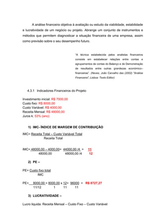 A análise financeira objetiva à avaliação ou estudo da viabilidade, estabilidade
e lucratividade de um negócio ou projeto. Abrange um conjunto de instrumentos e
métodos que permitem diagnosticar a situação financeira de uma empresa, assim
como previsão sobre o seu desempenho futuro.
“A técnica estabelecida pelos analistas financeiros
consiste em estabelecer relações entre contas e
agrupamentos de contas do Balanço e de Demonstração
de resultados entre outras grandezas económico–
financeiras”. (Neves, João Carvalho das (2002) "Análise
Financeira", Lisboa: Texto Editor)
4.3.1 Indicadores Financeiros do Projeto
Investimento inicial: R$ 7000,00
Custo fixo: R$ 8000,00
Custo Variável: R$ 4000,00
Receita Mensal: R$ 48000,00
Juros k: 53% (ano)
1) IMC- ÍNDICE DE MARGEM DE CONTRIBUIÇÃO
IMC= Receita Total – Custo Variável Total
Receita Total
IMC= 48000,00 – 4000,00= 44000,00 /4 = 11
48000,00 48000,00 /4 12
2) PE –
PE= Custo fixo total
IMC
PE= 8000,00 = 8000,00 x 12= 96000 = R$ 8727,27
11/12 1 11 11
3) LUCRATIVIDADE –
Lucro liquida: Receita Mensal – Custo Fixo – Custo Variável
 
