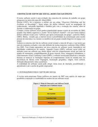 XXX SEMAD 2010 – SEMANA DO ADMINISTRADOR/UEM – 27 a 30/09/10 – Maringá/PR




1 DEFINIÇÃO DE SOFTWARE SOCIAL, REDES SOCIAIS ONLINE

O termo software social é uma evolução dos conceitos de sistemas de trabalho em grupo
groupware no início dos anos 80, Allen (2004).
Drexler (1987), foi o primeiro a utilizar em seu artigo “Hypertext Publishing and the
Evolution of Knowledge1”. Neste artigo, ele define software social na propagação do
conhecimento utilizando hiperlinks e também pelo voto e avaliação dos usuário, além de
facilitar a colaboração em grupo.
Contudo o termo software social ganhou popularidade apenas a partir de novembro de 2002,
quando Clay Shirky organizou o evento “Social Software Summit” e de uma forma sintética
definiu software social como “software que apoia comunicação em grupo”, conforme Shirky
(2003). Shirky, ressalta que, a internet trouxe a possibilidade da comunicação entre muitas
pessoas de uma única vez, mesmo os membros de um grupo estando dispersos no espaço e no
tempo.
Embora os conceitos por trás do software social existam a mais de 60 anos, é um termo que
está em constante evolução e tem sido definido de muitas maneiras, conforme Allen (2004).
Em 2005, Tom Coates apresentou um novo conceito de software social, baseando-se em
habilidades colaborativas do usuário. Segundo Coates (2005), software social pode ser
definido como um software que obtêm algum valor do comportamento social, por meio de
quadro de mensagens, compartilhamento de gosto musical, fotos, mensagens instantâneas, e
relacionamento social. Conforme Coates (2005), o software social pode beneficiar a interação
humana ao remover as limitações impostas ao comportamento social no mundo real, em
decorrência de fatores como linguagem, localização geográfica, origem, nível cultural,
formação educacional e status econômico.
A usabilidade do software social pode atingir várias áreas de interação, possibilitando o
aprendizado e até o auxilio de gestão empresarial.


1.1 INTERAGINDO COM O SOFTWARE SOCIAL

A revista norte-americana Times publicou em janeiro de 2007 uma espécie de mapa que
possibilita a interação e a usabilidade do usuário em um software social:

                        Figura 1: Mapa de Interação com Software Social




1
       Hipertexto Publicação e Evolução do Conhecimento

                                                  2
 