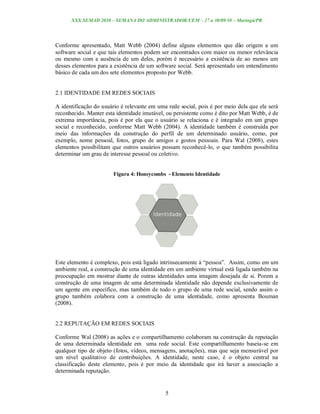 XXX SEMAD 2010 – SEMANA DO ADMINISTRADOR/UEM – 27 a 30/09/10 – Maringá/PR




Conforme apresentado, Matt Webb (2004) define alguns elementos que dão origem a um
software social e que tais elementos podem ser encontrados com maior ou menor relevância
ou mesmo com a ausência de um deles, porém é necessário a existência de ao menos um
desses elementos para a existência de um software social. Será apresentado um entendimento
básico de cada um dos sete elementos proposto por Webb.


2.1 IDENTIDADE EM REDES SOCIAIS

A identificação do usuário é relevante em uma rede social, pois é por meio dela que ele será
reconhecido. Manter esta identidade imutável, ou persistente como é dito por Matt Webb, é de
extrema importância, pois é por ela que o usuário se relaciona e é integrado em um grupo
social e reconhecido, conforme Matt Webb (2004). A identidade também é construída por
meio das informações da construção do perfil de um determinado usuário, como, por
exemplo, nome pessoal, fotos, grupo de amigos e gostos pessoais. Para Wal (2008), estes
elementos possibilitam que outros usuários possam reconhecê-lo, o que também possibilita
determinar um grau de interesse pessoal ou coletivo.


                       Figura 4: Honeycombs - Elemento Identidade




Este elemento é complexo, pois está ligado intrinsecamente à “pessoa”. Assim, como em um
ambiente real, a construção de uma identidade em um ambiente virtual está ligada também na
preocupação em mostrar diante de outras identidades uma imagem desejada de si. Porem a
construção de uma imagem de uma determinada identidade não depende exclusivamente de
um agente em específico, mas também de todo o grupo de uma rede social, sendo assim o
grupo também colabora com a construção de uma identidade, como apresenta Bouman
(2008).


2.2 REPUTAÇÃO EM REDES SOCIAIS

Conforme Wal (2008) as ações e o compartilhamento colaboram na construção da reputação
de uma determinada identidade em uma rede social. Este compartilhamento baseia-se em
qualquer tipo de objeto (fotos, vídeos, mensagens, anotações), mas que seja mensurável por
um nível qualitativo de contribuições. A identidade, neste caso, é o objeto central na
classificação deste elemento, pois é por meio da identidade que irá haver a associação a
determinada reputação.


                                             5
 