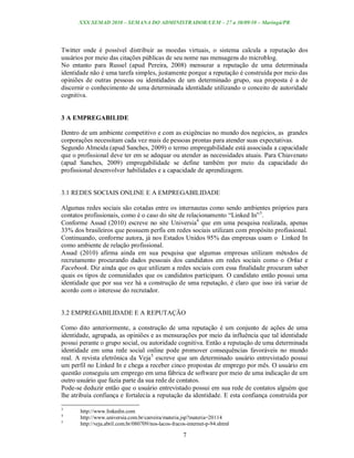 XXX SEMAD 2010 – SEMANA DO ADMINISTRADOR/UEM – 27 a 30/09/10 – Maringá/PR




Twitter onde é possível distribuir as moedas virtuais, o sistema calcula a reputação dos
usuários por meio das citações públicas de seu nome nas mensagens do microblog.
No entanto para Russel (apud Pereira, 2008) mensurar a reputação de uma determinada
identidade não é uma tarefa simples, justamente porque a reputação é construída por meio das
opiniões de outras pessoas ou identidades de um determinado grupo, sua proposta é a de
discernir o conhecimento de uma determinada identidade utilizando o conceito de autoridade
cognitiva.


3 A EMPREGABILIDE

Dentro de um ambiente competitivo e com as exigências no mundo dos negócios, as grandes
corporações necessitam cada vez mais de pessoas prontas para atender suas expectativas.
Segundo Almeida (apud Sanches, 2009) o termo empregabilidade está associada a capacidade
que o profissional deve ter em se adequar ou atender as necessidades atuais. Para Chiavenato
(apud Sanches, 2009) empregabilidade se define também por meio da capacidade do
profissional desenvolver habilidades e a capacidade de aprendizagem.


3.1 REDES SOCIAIS ONLINE E A EMPREGABILIDADE

Algumas redes sociais são cotadas entre os internautas como sendo ambientes próprios para
contatos profissionais, como é o caso do site de relacionamento “Linked In” 3.
Conforme Assad (2010) escreve no site Universia4 que em uma pesquisa realizada, apenas
33% dos brasileiros que possuem perfis em redes sociais utilizam com propósito profissional.
Continuando, conforme autora, já nos Estados Unidos 95% das empresas usam o Linked In
como ambiente de relação profissional.
Assad (2010) afirma ainda em sua pesquisa que algumas empresas utilizam métodos de
recrutamento procurando dados pessoais dos candidatos em redes sociais como o Orkut e
Facebook. Diz ainda que os que utilizam a redes sociais com essa finalidade procuram saber
quais os tipos de comunidades que os candidatos participam. O candidato então possui uma
identidade que por sua vez há a construção de uma reputação, é claro que isso irá variar de
acordo com o interesse do recrutador.


3.2 EMPREGABILIDADE E A REPUTAÇÃO

Como dito anteriormente, a construção de uma reputação é um conjunto de ações de uma
identidade, agrupada, as opiniões e as mensurações por meio da influência que tal identidade
possui perante o grupo social, ou autoridade cognitiva. Então a reputação de uma determinada
identidade em uma rede social online pode promover consequências favoráveis no mundo
real. A revista eletrônica da Veja 5 escreve que um determinado usuário entrevistado possui
um perfil no Linked In e chega a receber cinco propostas de emprego por mês. O usuário em
questão conseguiu um emprego em uma fábrica de software por meio de uma indicação de um
outro usuário que fazia parte da sua rede de contatos.
Pode-se deduzir então que o usuário entrevistado possui em sua rede de contatos alguém que
lhe atribuía confiança e fortalecia a reputação da identidade. E esta confiança construída por

3
       http://www.linkedin.com
4
       http://www.universia.com.br/carreira/materia.jsp?materia=20114
5
       http://veja.abril.com.br/080709/nos-lacos-fracos-internet-p-94.shtml

                                                      7
 