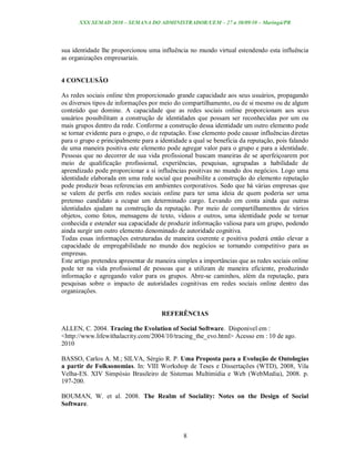 XXX SEMAD 2010 – SEMANA DO ADMINISTRADOR/UEM – 27 a 30/09/10 – Maringá/PR




sua identidade lhe proporcionou uma influência no mundo virtual estendendo esta influência
as organizações empresariais.


4 CONCLUSÃO

As redes sociais online têm proporcionado grande capacidade aos seus usuários, propagando
os diversos tipos de informações por meio do compartilhamento, ou de si mesmo ou de algum
conteúdo que domine. A capacidade que as redes sociais online proporcionam aos seus
usuários possibilitam a construção de identidades que possam ser reconhecidas por um ou
mais grupos dentro da rede. Conforme a construção dessa identidade um outro elemento pode
se tornar evidente para o grupo, o de reputação. Esse elemento pode causar influências diretas
para o grupo e principalmente para a identidade a qual se beneficia da reputação, pois falando
de uma maneira positiva este elemento pode agregar valor para o grupo e para a identidade.
Pessoas que no decorrer de sua vida profissional buscam maneiras de se aperfeiçoarem por
meio de qualificação profissional, experiências, pesquisas, agrupadas a habilidade de
aprendizado pode proporcionar a si influências positivas no mundo dos negócios. Logo uma
identidade elaborada em uma rede social que possibilite a construção do elemento reputação
pode produzir boas referencias em ambientes corporativos. Sedo que há várias empresas que
se valem de perfis em redes sociais online para ter uma ideia de quem poderia ser uma
pretenso candidato a ocupar um determinado cargo. Levando em conta ainda que outras
identidades ajudam na construção da reputação. Por meio de compartilhamentos de vários
objetos, como fotos, mensagens de texto, vídeos e outros, uma identidade pode se tornar
conhecida e estender sua capacidade de produzir informação valiosa para um grupo, podendo
ainda surgir um outro elemento denominado de autoridade cognitiva.
Todas essas informações estruturadas de maneira coerente e positiva poderá então elevar a
capacidade de empregabilidade no mundo dos negócios se tornando competitivo para as
empresas.
Este artigo pretendeu apresentar de maneira simples a importâncias que as redes sociais online
pode ter na vida profissional de pessoas que a utilizam de maneira eficiente, produzindo
informação e agregando valor para os grupos. Abre-se caminhos, além da reputação, para
pesquisas sobre o impacto de autoridades cognitivas em redes sociais online dentro das
organizações.


                                      REFERÊNCIAS

ALLEN, C. 2004. Tracing the Evolution of Social Software. Disponivel em :
<http://www.lifewithalacrity.com/2004/10/tracing_the_evo.html> Acesso em : 10 de ago.
2010

BASSO, Carlos A. M.; SILVA, Sérgio R. P. Uma Proposta para a Evolução de Ontologias
a partir de Folksonomias. In: VIII Workshop de Teses e Dissertações (WTD), 2008, Vila
Velha-ES. XIV Simpósio Brasileiro de Sistemas Multimídia e Web (WebMedia), 2008. p.
197-200.

BOUMAN, W. et al. 2008. The Realm of Sociality: Notes on the Design of Social
Software.



                                              8
 