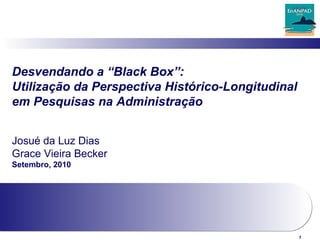 1
Desvendando a “Black Box”:
Utilização da Perspectiva Histórico-Longitudinal
em Pesquisas na Administração
Josué da Luz Dias
Grace Vieira Becker
Setembro, 2010
 