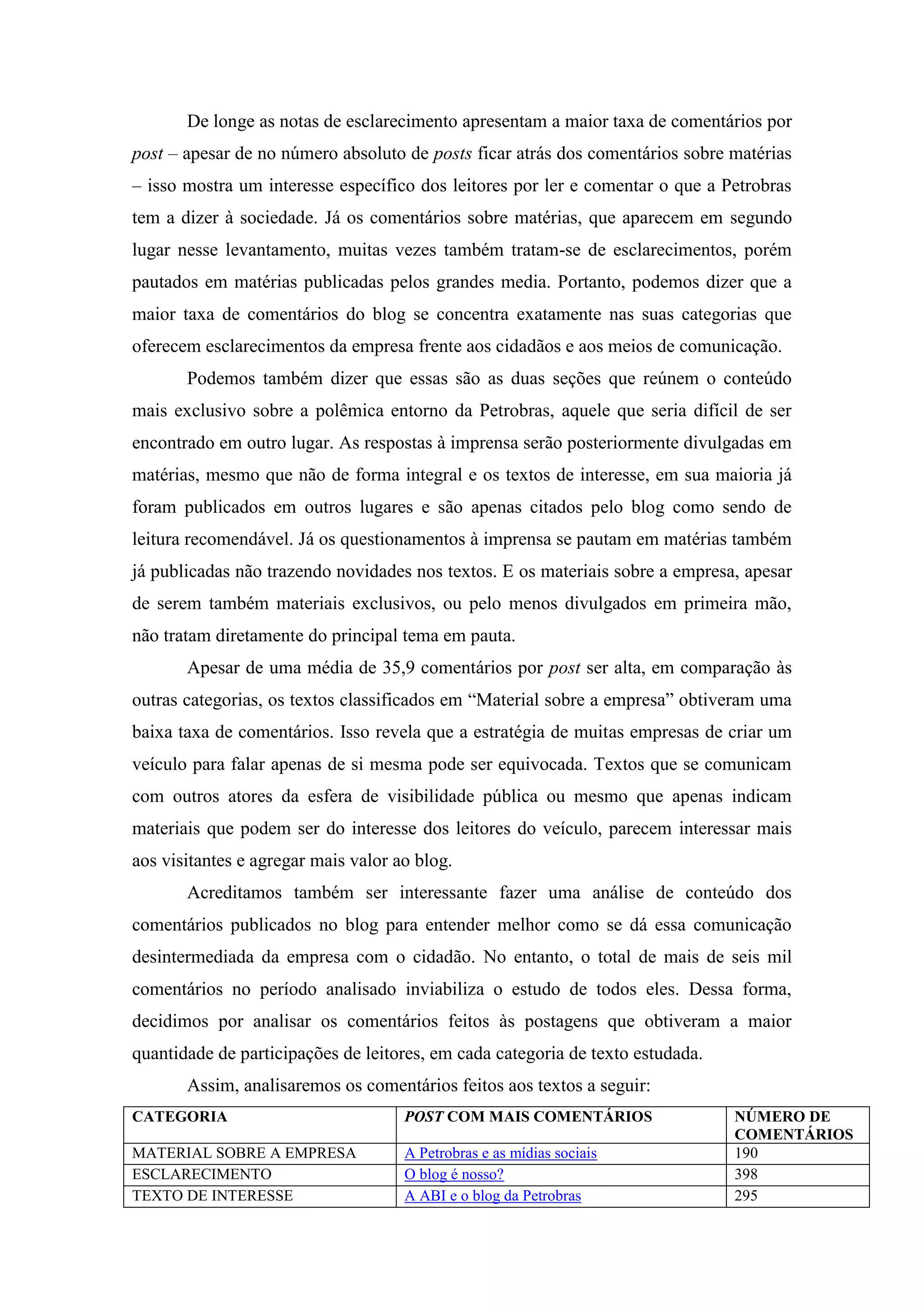 De longe as notas de esclarecimento apresentam a maior taxa de comentários por
post – apesar de no número absoluto de posts ficar atrás dos comentários sobre matérias
– isso mostra um interesse específico dos leitores por ler e comentar o que a Petrobras
tem a dizer à sociedade. Já os comentários sobre matérias, que aparecem em segundo
lugar nesse levantamento, muitas vezes também tratam-se de esclarecimentos, porém
pautados em matérias publicadas pelos grandes media. Portanto, podemos dizer que a
maior taxa de comentários do blog se concentra exatamente nas suas categorias que
oferecem esclarecimentos da empresa frente aos cidadãos e aos meios de comunicação.
       Podemos também dizer que essas são as duas seções que reúnem o conteúdo
mais exclusivo sobre a polêmica entorno da Petrobras, aquele que seria difícil de ser
encontrado em outro lugar. As respostas à imprensa serão posteriormente divulgadas em
matérias, mesmo que não de forma integral e os textos de interesse, em sua maioria já
foram publicados em outros lugares e são apenas citados pelo blog como sendo de
leitura recomendável. Já os questionamentos à imprensa se pautam em matérias também
já publicadas não trazendo novidades nos textos. E os materiais sobre a empresa, apesar
de serem também materiais exclusivos, ou pelo menos divulgados em primeira mão,
não tratam diretamente do principal tema em pauta.
       Apesar de uma média de 35,9 comentários por post ser alta, em comparação às
outras categorias, os textos classificados em “Material sobre a empresa” obtiveram uma
baixa taxa de comentários. Isso revela que a estratégia de muitas empresas de criar um
veículo para falar apenas de si mesma pode ser equivocada. Textos que se comunicam
com outros atores da esfera de visibilidade pública ou mesmo que apenas indicam
materiais que podem ser do interesse dos leitores do veículo, parecem interessar mais
aos visitantes e agregar mais valor ao blog.
       Acreditamos também ser interessante fazer uma análise de conteúdo dos
comentários publicados no blog para entender melhor como se dá essa comunicação
desintermediada da empresa com o cidadão. No entanto, o total de mais de seis mil
comentários no período analisado inviabiliza o estudo de todos eles. Dessa forma,
decidimos por analisar os comentários feitos às postagens que obtiveram a maior
quantidade de participações de leitores, em cada categoria de texto estudada.
       Assim, analisaremos os comentários feitos aos textos a seguir:
CATEGORIA                            POST COM MAIS COMENTÁRIOS                  NÚMERO DE
                                                                                COMENTÁRIOS
MATERIAL SOBRE A EMPRESA             A Petrobras e as mídias sociais            190
ESCLARECIMENTO                       O blog é nosso?                            398
TEXTO DE INTERESSE                   A ABI e o blog da Petrobras                295
 