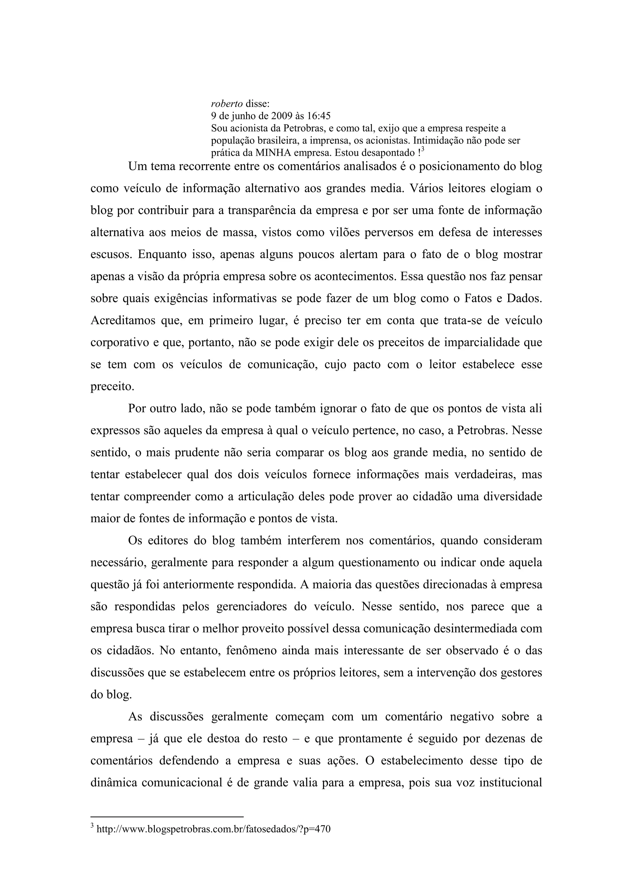 roberto disse:
                            9 de junho de 2009 às 16:45
                            Sou acionista da Petrobras, e como tal, exijo que a empresa respeite a
                            população brasileira, a imprensa, os acionistas. Intimidação não pode ser
                            prática da MINHA empresa. Estou desapontado !3
          Um tema recorrente entre os comentários analisados é o posicionamento do blog
como veículo de informação alternativo aos grandes media. Vários leitores elogiam o
blog por contribuir para a transparência da empresa e por ser uma fonte de informação
alternativa aos meios de massa, vistos como vilões perversos em defesa de interesses
escusos. Enquanto isso, apenas alguns poucos alertam para o fato de o blog mostrar
apenas a visão da própria empresa sobre os acontecimentos. Essa questão nos faz pensar
sobre quais exigências informativas se pode fazer de um blog como o Fatos e Dados.
Acreditamos que, em primeiro lugar, é preciso ter em conta que trata-se de veículo
corporativo e que, portanto, não se pode exigir dele os preceitos de imparcialidade que
se tem com os veículos de comunicação, cujo pacto com o leitor estabelece esse
preceito.
          Por outro lado, não se pode também ignorar o fato de que os pontos de vista ali
expressos são aqueles da empresa à qual o veículo pertence, no caso, a Petrobras. Nesse
sentido, o mais prudente não seria comparar os blog aos grande media, no sentido de
tentar estabelecer qual dos dois veículos fornece informações mais verdadeiras, mas
tentar compreender como a articulação deles pode prover ao cidadão uma diversidade
maior de fontes de informação e pontos de vista.
          Os editores do blog também interferem nos comentários, quando consideram
necessário, geralmente para responder a algum questionamento ou indicar onde aquela
questão já foi anteriormente respondida. A maioria das questões direcionadas à empresa
são respondidas pelos gerenciadores do veículo. Nesse sentido, nos parece que a
empresa busca tirar o melhor proveito possível dessa comunicação desintermediada com
os cidadãos. No entanto, fenômeno ainda mais interessante de ser observado é o das
discussões que se estabelecem entre os próprios leitores, sem a intervenção dos gestores
do blog.
          As discussões geralmente começam com um comentário negativo sobre a
empresa – já que ele destoa do resto – e que prontamente é seguido por dezenas de
comentários defendendo a empresa e suas ações. O estabelecimento desse tipo de
dinâmica comunicacional é de grande valia para a empresa, pois sua voz institucional


3
    http://www.blogspetrobras.com.br/fatosedados/?p=470
 