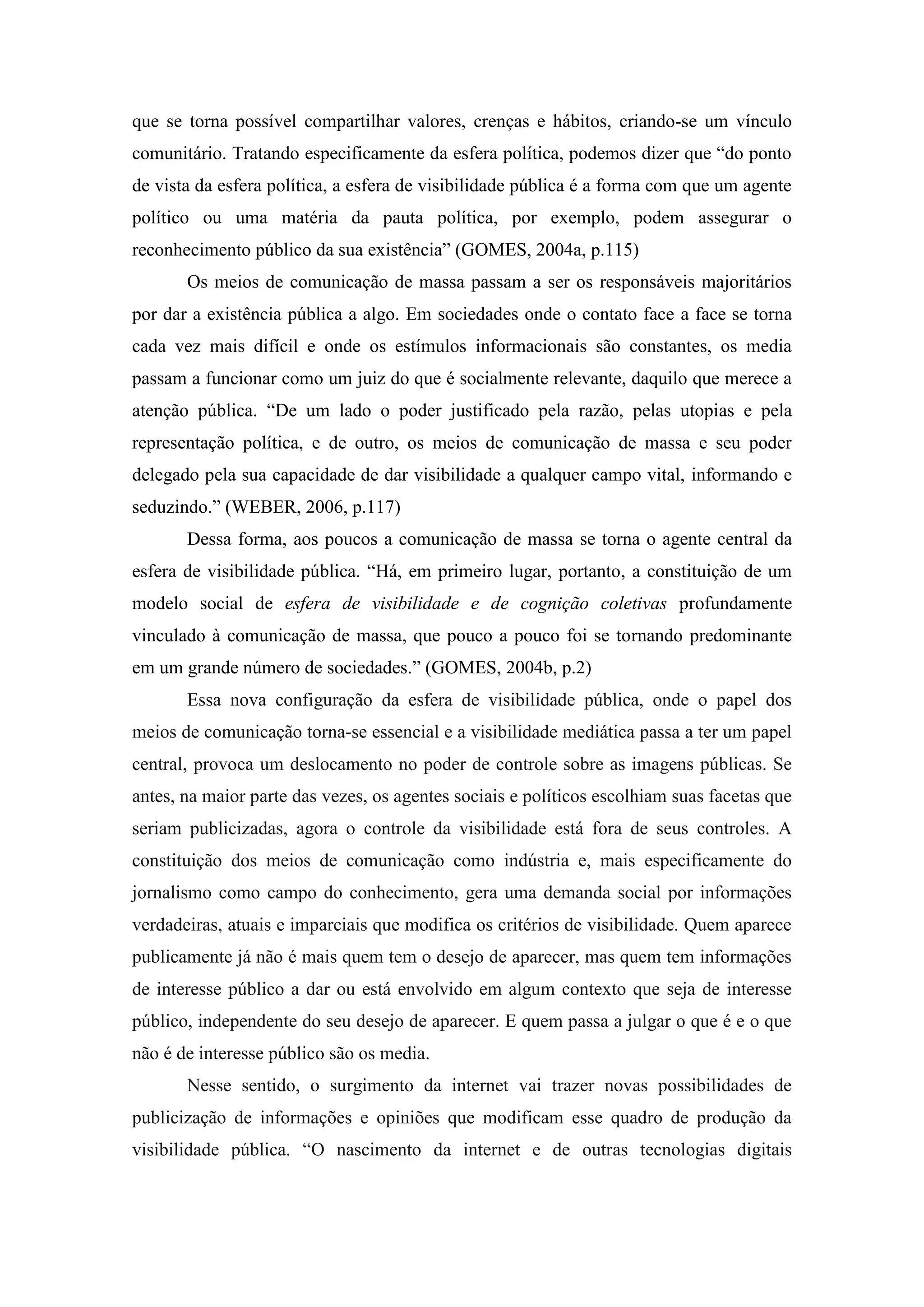 que se torna possível compartilhar valores, crenças e hábitos, criando-se um vínculo
comunitário. Tratando especificamente da esfera política, podemos dizer que “do ponto
de vista da esfera política, a esfera de visibilidade pública é a forma com que um agente
político ou uma matéria da pauta política, por exemplo, podem assegurar o
reconhecimento público da sua existência” (GOMES, 2004a, p.115)
       Os meios de comunicação de massa passam a ser os responsáveis majoritários
por dar a existência pública a algo. Em sociedades onde o contato face a face se torna
cada vez mais difícil e onde os estímulos informacionais são constantes, os media
passam a funcionar como um juiz do que é socialmente relevante, daquilo que merece a
atenção pública. “De um lado o poder justificado pela razão, pelas utopias e pela
representação política, e de outro, os meios de comunicação de massa e seu poder
delegado pela sua capacidade de dar visibilidade a qualquer campo vital, informando e
seduzindo.” (WEBER, 2006, p.117)
       Dessa forma, aos poucos a comunicação de massa se torna o agente central da
esfera de visibilidade pública. “Há, em primeiro lugar, portanto, a constituição de um
modelo social de esfera de visibilidade e de cognição coletivas profundamente
vinculado à comunicação de massa, que pouco a pouco foi se tornando predominante
em um grande número de sociedades.” (GOMES, 2004b, p.2)
       Essa nova configuração da esfera de visibilidade pública, onde o papel dos
meios de comunicação torna-se essencial e a visibilidade mediática passa a ter um papel
central, provoca um deslocamento no poder de controle sobre as imagens públicas. Se
antes, na maior parte das vezes, os agentes sociais e políticos escolhiam suas facetas que
seriam publicizadas, agora o controle da visibilidade está fora de seus controles. A
constituição dos meios de comunicação como indústria e, mais especificamente do
jornalismo como campo do conhecimento, gera uma demanda social por informações
verdadeiras, atuais e imparciais que modifica os critérios de visibilidade. Quem aparece
publicamente já não é mais quem tem o desejo de aparecer, mas quem tem informações
de interesse público a dar ou está envolvido em algum contexto que seja de interesse
público, independente do seu desejo de aparecer. E quem passa a julgar o que é e o que
não é de interesse público são os media.
       Nesse sentido, o surgimento da internet vai trazer novas possibilidades de
publicização de informações e opiniões que modificam esse quadro de produção da
visibilidade pública. “O nascimento da internet e de outras tecnologias digitais
 