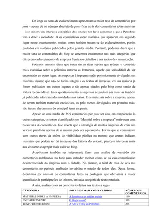 De longe as notas de esclarecimento apresentam a maior taxa de comentários por
post – apesar de no número absoluto de posts ficar atrás dos comentários sobre matérias
– isso mostra um interesse específico dos leitores por ler e comentar o que a Petrobras
tem a dizer à sociedade. Já os comentários sobre matérias, que aparecem em segundo
lugar nesse levantamento, muitas vezes também tratam-se de esclarecimentos, porém
pautados em matérias publicadas pelos grandes media. Portanto, podemos dizer que a
maior taxa de comentários do blog se concentra exatamente nas suas categorias que
oferecem esclarecimentos da empresa frente aos cidadãos e aos meios de comunicação.
       Podemos também dizer que essas são as duas seções que reúnem o conteúdo
mais exclusivo sobre a polêmica entorno da Petrobras, aquele que seria difícil de ser
encontrado em outro lugar. As respostas à imprensa serão posteriormente divulgadas em
matérias, mesmo que não de forma integral e os textos de interesse, em sua maioria já
foram publicados em outros lugares e são apenas citados pelo blog como sendo de
leitura recomendável. Já os questionamentos à imprensa se pautam em matérias também
já publicadas não trazendo novidades nos textos. E os materiais sobre a empresa, apesar
de serem também materiais exclusivos, ou pelo menos divulgados em primeira mão,
não tratam diretamente do principal tema em pauta.
       Apesar de uma média de 35,9 comentários por post ser alta, em comparação às
outras categorias, os textos classificados em “Material sobre a empresa” obtiveram uma
baixa taxa de comentários. Isso revela que a estratégia de muitas empresas de criar um
veículo para falar apenas de si mesma pode ser equivocada. Textos que se comunicam
com outros atores da esfera de visibilidade pública ou mesmo que apenas indicam
materiais que podem ser do interesse dos leitores do veículo, parecem interessar mais
aos visitantes e agregar mais valor ao blog.
       Acreditamos também ser interessante fazer uma análise de conteúdo dos
comentários publicados no blog para entender melhor como se dá essa comunicação
desintermediada da empresa com o cidadão. No entanto, o total de mais de seis mil
comentários no período analisado inviabiliza o estudo de todos eles. Dessa forma,
decidimos por analisar os comentários feitos às postagens que obtiveram a maior
quantidade de participações de leitores, em cada categoria de texto estudada.
       Assim, analisaremos os comentários feitos aos textos a seguir:
CATEGORIA                            POST COM MAIS COMENTÁRIOS                  NÚMERO DE
                                                                                COMENTÁRIOS
MATERIAL SOBRE A EMPRESA             A Petrobras e as mídias sociais            190
ESCLARECIMENTO                       O blog é nosso?                            398
TEXTO DE INTERESSE                   A ABI e o blog da Petrobras                295
 