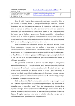 RESPOSTA AOS MEIOS DE               Respostas da Petrobras ao jornal Folha de S.Paulo   235
COMUNICAÇÃO
COMENTÁRIO SOBRE MATÉRIA            Cartas da Petrobras para a Folha de S.Paulo         199
QUESTIONAMENTO AOS MEIOS            Petrobras pergunta ao Correio Braziliense           63
DE COMUNICAÇÃO


       Logo de início é preciso dizer que a grande maioria dos comentários feitos no
blog é a favor da Petrobras. Tratam-se principalmente de elogios e parabéns à empresa.
No entanto, isso não significa que a moderação de comentários esteja sedo feita de
forma a esconder as críticas, elas estão presentes também entre os comentários.
Acreditamos que seja verossímil que a maioria dos leitores do blog – e principalmente
dos leitores que se dispõem a gastar tempo fazendo comentários – seja realmente
favorável a ele. É comum as pessoas acompanharem os veículos com que mais se
identificam. Os críticos entram, deixam comentários esporádicos, mas não costumam se
abastecer com freqüência daquilo com que não concordam.
       Entre os milhares de comentários presentes nas postagens podemos elencar
alguns agrupamentos temáticos que nos ajudam a compreender as dinâmicas
comunicacionais que se desenvolvem ali. Em contraposição aos elogiosos comentários
já mencionados, há – em uma quantidade bem menor - uma série de críticas à empresa e
ao blog. Tratam-se de críticas à operação fiscal feita pela empresa, mas principalmente
ao blog e ao fato de ele divulgar as respostas às questões da imprensa antes mesmo da
publicação das matérias.
       Há igualmente reclamações e pedidos, que não chegam a configurar-se
posicionamentos contrários à Petrobras, mas que fazem críticas pontuais. Exemplo disso
é o comentário de um leitor – provavelmente funcionário da própria empresa – que
reclama de os funcionários não poderem acessar o Twitter a partir da internet da
empresa. Em relação aos pedidos feitos à empresa, vale destacar um leitor que pede que
a empresa não gaste mais dinheiro anunciando em veículos de comunicação pagos e que
invista apenas naqueles gratuitos, como o blog.
       Pode-se observar também leitores que citam momentos de aproximação pessoal
com a Petrobras, seja trabalhando de alguma forma para a empresa, seja participando de
campanhas como a “O petróleo é nosso”. Outro fato interessante de se observar são as
exigências feitas por leitores sobre a atuação da Petrobras por se considerarem donos da
empresa. O fato de o capital da empresa ser aberto permite que qualquer pessoal que
disponha do capital necessário possa tornar-se acionista e isso faz com que elas se
sintam no direito de exigir determinados comportamentos.
 