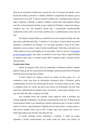 deixa de ser necessária na defesa do seu ponto de vista. Um número tão grande e ativo
de pessoas conhece, concorda e se dispõe a defender os argumentos da empresa, que se
tornam porta-vozes dela. É preciso perceber também que a formação dessas pessoas,
aptas e dispostas a defender a empresa, também é mérito dela. Não podemos atribuir
esse fato ao funcionamento do blog, já que a história da Petrobras é muito mais longa e
complexa que isso, mas podemos afirmar que a comunicação desintermediada
estabelecida através dele sem duvida contribui para o estabelecimento desse tipo de
laço.
        Em relação à atenção dada aos comentários em outros espaços do blog, vale citar
duas ações realizadas pelo blog. A primeira é a de colocar, na barra lateral uma parte
destinada a comentários em destaque. Ali você pode encontrar a frase de um leitor,
juntamente com seu nome e a data e horário da publicação. Além disso, uma única vez,
o blog dedicou um post à divulgação de um comentário. Tratou-se do post “Comentário
de um navegante atento” que expôs o comentário de um leitor sobre a impossibilidade
da empresa ceder todos os contratos desde 2002 à imprensa, dado o elevado número
(240 mil) deles.
Considerações finais
        Apesar da pesquisa ainda estar em andamento, acreditamos podemos apontar
algumas linhas gerais das características da estratégia comunicacional desenvolvida pela
Petrobras através do blog Fatos e Dados.
        O maior objetivo da empresa através da criação do blog parece ser o de
constituir-se como uma fonte de informações alternativa sobre a Petrobras, porém
complementária aos meios de comunicação de massa. Ao mesmo tempo em que o blog
se configura como um veículo que provê seus leitores de informações sob uma ótica
específica e diferenciada dos grandes meios, ele procura, a todo tempo, dialogar com o
que está sendo dito sobre a empresa nos media.
        Essa estratégia busca não esconder coisas negativas sobre a Petrobras que
estejam ganhando visibilidade e sim prestar esclarecimentos sobre elas. O blog descarta
um pressuposto muitas vezes adotado por veículos corporativos que é o de que é melhor
ignorar as críticas e questionamentos, fingindo que eles não existem, e mostrar apenas o
lado positivo daquilo sobre o que se fala. A lógica aqui é que, quanto mais vezes se
repete algo negativo que foi dito, mais força ele terá.
        O veículo analisado mostra exatamente o contrário. A opção de sempre
responder e prestar esclarecimentos aos media acaba por munir seus leitores de
 