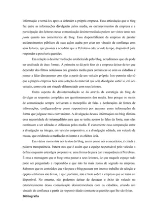 informação e torná-los aptos a defender a própria empresa. Essa articulação que o blog
faz entre as informações divulgadas pelos media, os esclarecimentos da empresa e a
participação dos leitores nessa comunicação desintermediada podem ser vistos tanto nos
posts quanto nos comentários do blog. Essa disponibilidade da empresa de prestar
esclarecimentos públicos de suas ações acaba por criar um vínculo de confiança com
seus leitores, que passam a acreditar que a Petrobras está, a todo tempo, disponível para
responder a possíveis questões.
       Em relação à desintermediação estabelecida pelo blog, acreditamos que ela pode
ser analisada de duas formas. A primeira se dá pelo fato de a empresa deixar de ter que
depender dos filtros noticiosos dos grandes media para comunicar-se com os cidadãos e
passar a falar diretamente com eles a partir de um veículo próprio. Isso permite não só
que a própria empresa faça uma seleção do material que será divulgado sobre si, em seu
veículo, como cria um vínculo diferenciado com seus leitores.
       Outro aspecto da desintermediação se dá através da estratégia do blog de
divulgar as respostas completas aos questionamentos dos media. Isso porque os meios
de comunicação sempre detiveram o monopólio de falas e declarações de fontes de
informações, configurando-se como responsáveis por repassar essas informações da
forma que julgasse mais conveniente. A divulgação dessas informações no blog elimina
essa necessidade do intermediário para que se tenha acesso às falas da fonte, mas elas
continuam a ser editadas e utilizadas pelos media. É exatamente essa comparação entre
a divulgação na íntegra, em veículo corporativo, e a divulgação editada, em veículo de
massa, que evidencia a mediação existente e os efeitos dela.
       Em vários momentos nos textos do blog, assim como nos comentários, é citada a
palavra transparência. Parece-nos que é assim que a equipe responsável pelo veículo o
define enquanto estratégia corporativa: uma forma de para dar transparência à Petrobras.
É essa a mensagem que o blog tenta passar a seus leitores, de que naquele espaço tudo
pode ser perguntado e respondido e que não há mais zonas de segredo na empresa.
Sabemos que os conteúdos que vão para o blog passam por intenso trabalho de seleção e
opções editoriais são feitas, e que, portanto, não é tudo sobre a empresa que se torna ali
disponível. No entanto, não podemos deixar de destacar o êxito do veículo no
estabelecimento dessa comunicação desintermediada com os cidadãos, criando um
vínculo de confiança a partir da responsividade constante a questões que lhe são feitas.
Bibliografia
 