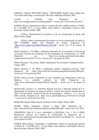 AMARAL, Adriana; RECUERO, Raquel; MONTARDO, Sandra (orgs.). Blogs.com.
Um estudo sobre blogs e comunicação. São Paulo: Momento Editorial, 2009.

FATOS          E        DADOS:           blog.       Disponível         em         <
http://www.blogspetrobras.com.br/fatosedados/>. Acesso em 21 de fevereiro de 2010.

GOMES, Wilson. Apontamentos sobre o conceito de esfera pública política in MAIA,
R. e CASTRO, M. C. S (org.) Mídia, esfera pública e identidades coletivas. Belo
Horizonte: Editora UFMG, 2006.

______, Wilson. Transformações da política na era da comunicação de massa. São
Paulo: Paulus, 2004a.

______, Wilson. Sobre a transformação da política na era da comunicação de massa in
XIII COMPÓS, 2004b, São Bernardo do Campo. Disponível em
<http://www.compos.org.br/data/biblioteca_601.pdf>. Acesso em 10 de janeiro de
2010.

MAIA, Rousiley C. M. Mídia e diferentes dimensões da Accountability in Revista da
Associação Nacional dos Programas de Pós-Graduação em Comunicação, n.2, 2009.
Disponível              em              <http://www.compos.org.br/seer/index.php/e-
compos/article/viewFile/113/112>. Acesso em 31 de janeiro de 2010.

MAIA, Rousiley C. M (coord.). Mídia e deliberação. Rio de Janeiro: Fundação Getúlio
Vargas, 2008.
MAIA, Rousiley C. M. Mídia e deliberação pública: mediações possíveis. 2002.
Disponível   em     <http://vsites.unb.br/fac/comunicacaoepolitica/Rousiley2002.pdf>.
Acesso em 31 de janeiro de 2010.

NETO, Antonio Fausto. Fragmentos de uma «analítica» da midiatização in Revista
Matrizes,    n.2,    primeiro      semestre     de    2008.    Disponível    em
<http://www.usp.br/matrizes/img/02/Dossie5_fau.pdf >. Acesso em 31 de janeiro de
2010.

PENTEADO, Claudio L C, SANTOS, Marcelo B P dos e ARAUJO, Rafael de P A.
Metodologia de pesquisa em blogs de política. Análise das eleições presidenciais de
2006 e do movimento “Cansei”in Revista de Sociologia e . Políica v. 17, n. 34, out.
2009, Curitiba. Disponível em <http://www.scielo.br/pdf/rsocp/v17n34/a12v17n34.pdf
>. Acesso em 21 de fevereiro de 2010.

REQUERO, Raquel. Redes Sociais na Internet. Porto Alegre: Sulina, 2009.

RUBIM, Albino. Espetáculo, política e mídia. 2002. Disponível em <
http://vsites.unb.br/fac/comunicacaoepolitica/Albino2002.pdf>. Acesso em 31.01.2010.

THOMPSON, John B. A nova visibilidade in MATRIZes, Vol. 1, No 2 (2008):
Perspectivas Autorais nos Estudos de Comunicação II. Disponível em: <
http://www.usp.br/matrizes/ojs/index.php/matrizes/article/view/40/pdf_22>. Acesso em
10 de janeiro de 2010.

WEBER, Maria Helena. Visibilidade e Credibilidade: tensões da comunicação política
in MAIA, R. e CASTRO, M. C. S (org.) Mídia, esfera pública e identidades coletivas.
Belo Horizonte: Editora UFMG, 2006.
 
