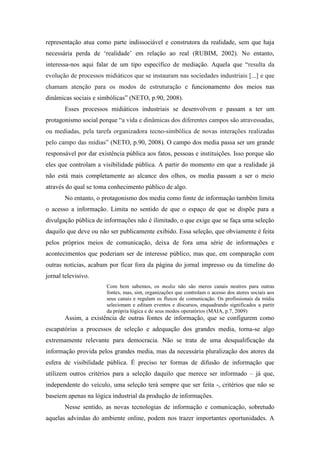 representação atua como parte indissociável e construtora da realidade, sem que haja
necessária perda de „realidade‟ em relação ao real (RUBIM, 2002). No entanto,
interessa-nos aqui falar de um tipo específico de mediação. Aquela que “resulta da
evolução de processos midiáticos que se instauram nas sociedades industriais [...] e que
chamam atenção para os modos de estruturação e funcionamento dos meios nas
dinâmicas sociais e simbólicas” (NETO, p.90, 2008).
       Esses processos midiáticos industriais se desenvolvem e passam a ter um
protagonismo social porque “a vida e dinâmicas dos diferentes campos são atravessadas,
ou mediadas, pela tarefa organizadora tecno-simbólica de novas interações realizadas
pelo campo das mídias” (NETO, p.90, 2008). O campo dos media passa ser um grande
responsável por dar existência pública aos fatos, pessoas e instituições. Isso porque são
eles que controlam a visibilidade pública. A partir do momento em que a realidade já
não está mais completamente ao alcance dos olhos, os media passam a ser o meio
através do qual se toma conhecimento público de algo.
       No entanto, o protagonismo dos media como fonte de informação também limita
o acesso a informação. Limita no sentido de que o espaço de que se dispõe para a
divulgação pública de informações não é ilimitado, o que exige que se faça uma seleção
daquilo que deve ou não ser publicamente exibido. Essa seleção, que obviamente é feita
pelos próprios meios de comunicação, deixa de fora uma série de informações e
acontecimentos que poderiam ser de interesse público, mas que, em comparação com
outras notícias, acabam por ficar fora da página do jornal impresso ou da timeline do
jornal televisivo.
                       Com bem sabemos, os media não são meros canais neutros para outras
                       fontes, mas, sim, organizações que controlam o acesso dos atores sociais aos
                       seus canais e regulam os fluxos de comunicação. Os profissionais da mídia
                       selecionam e editam eventos e discursos, enquadrando significados a partir
                       da própria lógica e de seus modos operatórios (MAIA, p.7, 2009)
       Assim, a existência de outras fontes de informação, que se configurem como
escapatórias a processos de seleção e adequação dos grandes media, torna-se algo
extremamente relevante para democracia. Não se trata de uma desqualificação da
informação provida pelos grandes media, mas da necessária pluralização dos atores da
esfera de visibilidade pública. É preciso ter formas de difusão de informação que
utilizem outros critérios para a seleção daquilo que merece ser informado – já que,
independente do veículo, uma seleção terá sempre que ser feita -, critérios que não se
baseiem apenas na lógica industrial da produção de informações.
       Nesse sentido, as novas tecnologias de informação e comunicação, sobretudo
aquelas advindas do ambiente online, podem nos trazer importantes oportunidades. A
 