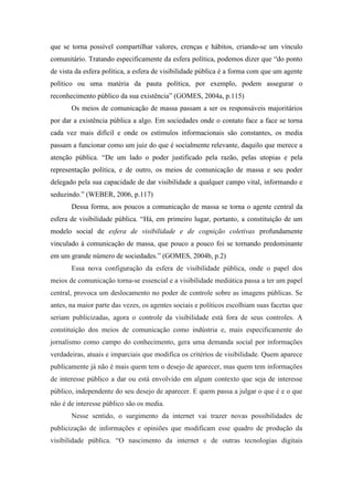 que se torna possível compartilhar valores, crenças e hábitos, criando-se um vínculo
comunitário. Tratando especificamente da esfera política, podemos dizer que “do ponto
de vista da esfera política, a esfera de visibilidade pública é a forma com que um agente
político ou uma matéria da pauta política, por exemplo, podem assegurar o
reconhecimento público da sua existência” (GOMES, 2004a, p.115)
       Os meios de comunicação de massa passam a ser os responsáveis majoritários
por dar a existência pública a algo. Em sociedades onde o contato face a face se torna
cada vez mais difícil e onde os estímulos informacionais são constantes, os media
passam a funcionar como um juiz do que é socialmente relevante, daquilo que merece a
atenção pública. “De um lado o poder justificado pela razão, pelas utopias e pela
representação política, e de outro, os meios de comunicação de massa e seu poder
delegado pela sua capacidade de dar visibilidade a qualquer campo vital, informando e
seduzindo.” (WEBER, 2006, p.117)
       Dessa forma, aos poucos a comunicação de massa se torna o agente central da
esfera de visibilidade pública. “Há, em primeiro lugar, portanto, a constituição de um
modelo social de esfera de visibilidade e de cognição coletivas profundamente
vinculado à comunicação de massa, que pouco a pouco foi se tornando predominante
em um grande número de sociedades.” (GOMES, 2004b, p.2)
       Essa nova configuração da esfera de visibilidade pública, onde o papel dos
meios de comunicação torna-se essencial e a visibilidade mediática passa a ter um papel
central, provoca um deslocamento no poder de controle sobre as imagens públicas. Se
antes, na maior parte das vezes, os agentes sociais e políticos escolhiam suas facetas que
seriam publicizadas, agora o controle da visibilidade está fora de seus controles. A
constituição dos meios de comunicação como indústria e, mais especificamente do
jornalismo como campo do conhecimento, gera uma demanda social por informações
verdadeiras, atuais e imparciais que modifica os critérios de visibilidade. Quem aparece
publicamente já não é mais quem tem o desejo de aparecer, mas quem tem informações
de interesse público a dar ou está envolvido em algum contexto que seja de interesse
público, independente do seu desejo de aparecer. E quem passa a julgar o que é e o que
não é de interesse público são os media.
       Nesse sentido, o surgimento da internet vai trazer novas possibilidades de
publicização de informações e opiniões que modificam esse quadro de produção da
visibilidade pública. “O nascimento da internet e de outras tecnologias digitais
 