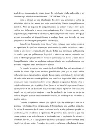 amplificou a importância das novas formas de visibilidade criadas pela mídia e, ao
mesmo tempo, tornou-as mais complexas.” (THOMPSON, 2008, p.23).
       Com a internet há uma pluralização dos atores que constroem a esfera de
visibilidade pública. Isso porque uma maior quantidade de falas se torna publicamente
acessível. Além da dispensa do compartilhamento de espaço e tempo entre quem
publica uma informação e quem toma conhecimento dela, a internet permite uma
disponibilização permanente da informação. Qualquer pessoa com acesso à rede pode
acessar informações ali disponibilizadas a qualquer hora, sem depender de uma
programação pré-fixada por quem publica a informação.
       Dessa forma, ferramentas como blogs, Twitter e sites de redes sociais passam a
ser repositórios de opiniões e informações publicamente declaradas e acessíveis a todo o
tempo a um público potencialmente infinito. Sobre essa informação publicamente
declarada – por estar publicamente disponível – não tem as mesmas exigências que
sobre a informação proveniente dos meios de comunicação de massa. O valor dessas
falas públicas não está na sua atualidade ou imparcialidade, mas na pluralidade que elas
ajudam a compor na esfera de visibilidade pública.
       No entanto, se por um lado o controle da visibilidade fica mais complicado no
sentido de manter algo oculto, criam-se possibilidades para que os atores sociais
influenciem mais efetivamente na geração da sua própria visibilidade. Se por um lado
há muito mais pessoas tornando públicas suas opiniões e impressões sobre os atores
sociais, por outro esses mesmos atores sociais adquirem a capacidade de falar sobre si
próprios diretamente para o público. Dessa forma, se um jornal divulga o envolvimento
de um político X em um escândalo, esse político não precisa esperar ser convidado pelo
jornal – ou por outro meio qualquer – para dar explicações ou contar sua versão da
história. Ele pode publicar imediatamente no seu site, no seu blog ou no seu twitter o
que tem a dizer.
       Contudo, é importante ressaltar que a pluralização dos atores que constroem a
esfera de visibilidade pública não pressupõe de forma alguma uma igualdade entre eles.
Os meios de comunicação de massa continuam sendo o principal centro gerador de
visibilidade, pelo seu alcance e repercussão. O que talvez possa ser dito é que esse
espaço passou a ser mais disputado e tensionado com o surgimento da internet e,
sobretudo, da web 2.0. E a desigualdade de atenção conseguida acontece também entre
os próprios veículos online. Contudo, é importante ressaltar que a pluralidade de canais
 