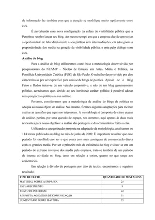 de informação faz também com que a atenção se modifique muito rapidamente entre
 eles.
         É percebendo essa nova configuração da esfera de visibilidade pública que a
 Petrobras resolve lançar seu blog. Ao mesmo tempo em que a empresa decide aproveitar
 a oportunidade de falar diretamente a seu público sem intermediações, ela não ignora a
 preponderância dos media na geração da visibilidade pública e opta pelo diálogo com
 eles.
 Análise do blog
         Para a análise do blog utilizaremos como base a metodologia desenvolvida por
 pesquisadores do NEAMP – Núcleo de Estudos em Artes, Mídia e Política, na
 Pontifícia Universidade Católica (PUC) de São Paulo. O trabalho desenvolvido por eles
 caracteriza-se por ser específico para análise de blogs de política. Apesar de o Blog
 Fatos e Dados tratar-se de um veículo corporativo, e não de um blog genuinamente
 político, acreditamos que, devido ao seu intrínseco caráter político é possível adotar
 uma perspectiva política na sua análise.
         Portanto, consideramos que a metodologia de análise de blogs de política se
 adéqua ao nosso objeto de análise. No entanto, fizemos algumas adaptações para melhor
 avaliar as questões que aqui nos interessam. A metodologia é composta de cinco etapas
 de análise, porém, por uma questão de espaço, nos ateremos aqui apenas às duas mais
 relevantes para nosso objetivo: a análise das postagens e dos comentários feitos a elas.
         Utilizando a categorização proposta na adaptação da metodologia, analisamos os
 114 textos publicados no blog no mês de junho de 2009. É importante ressaltar que esse
 período foi escolhido por ser o que conta com mais postagens de comunicação direta
 com os grandes media. Por ser o primeiro mês de existência do blog e situar-se em um
 período de extremo interesse dos media pela empresa, trata-se também de um período
 de intensa atividade no blog, tanto em relação a textos, quanto no que tange aos
 comentários.
         Em relação à divisão de postagens por tipo de textos, encontramos o seguinte
 resultado:
TIPO DE TEXTO                                                     QUANTIDADE DE POSTAGENS
MATERIAL SOBRE A EMPRESA                                                         25
ESCLARECIMENTO                                                                    9
TEXTO DE INTERESSE                                                               22
RESPOSTA AOS MEIOS DE COMUNICAÇÃO                                                31
COMENTÁRIO SOBRE MATÉRIA                                                         25
 