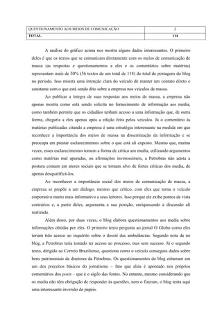 QUESTIONAMENTO AOS MEIOS DE COMUNICAÇÃO                                         2
TOTAL                                                                          114



        A análise do gráfico acima nos mostra alguns dados interessantes. O primeiro
 deles é que os textos que se comunicam diretamente com os meios de comunicação de
 massa (as respostas e questionamentos a eles e os comentários sobre matérias)
 representam mais de 50% (56 textos de um total de 114) do total de postagens do blog
 no período. Isso mostra uma intenção clara do veículo de manter um contato direto e
 constante com o que está sendo dito sobre a empresa nos veículos de massa.
        Ao publicar a íntegra de suas respostas aos meios de massa, a empresa não
 apenas mostra como está sendo solícita no fornecimento de informação aos media,
 como também permite que os cidadãos tenham acesso a uma informação que, de outra
 forma, chegaria a eles apenas após a edição feita pelos veículos. Já o comentário às
 matérias publicadas citando a empresa é uma estratégia interessante na medida em que
 reconhece a importância dos meios de massa na disseminação da informação e se
 preocupa em prestar esclarecimentos sobre o que está ali exposto. Mesmo que, muitas
 vezes, esses esclarecimentos tomem a forma de crítica aos media, utilizando argumentos
 como matérias mal apuradas, ou afirmações inverossímeis, a Petrobras não adota a
 postura comum em atores sociais que se tornam alvo de fortes críticas dos media, de
 apenas desqualificá-los.
        Ao reconhecer a importância social dos meios de comunicação de massa, a
 empresa se propõe a um diálogo, mesmo que crítico, com eles que torna o veículo
 corporativo muito mais informativo a seus leitores. Isso porque ele exibe pontos de vista
 contrários e, a partir deles, argumenta a sua posição, enriquecendo a discussão ali
 realizada.
        Além disso, por duas vezes, o blog elabora questionamentos aos media sobre
 informações obtidas por eles. O primeiro texto pergunta ao jornal O Globo como eles
 teriam tido acesso ao inquérito sobre o dossiê das ambulâncias. Segundo nota da no
 blog, a Petrobras teria tentado ter acesso ao processo, mas sem sucesso. Já o segundo
 texto, dirigido ao Correio Braziliense, questiona como o veículo conseguiu dados sobre
 bens patrimoniais de diretores da Petrobras. Os questionamentos do blog esbarram em
 um dos preceitos básicos do jornalismo – fato que aliás é apontado nos próprios
 comentários dos posts – que é o sigilo das fontes. No entanto, mesmo considerando que
 os media não têm obrigação de responder às questões, nem o fizeram, o blog tenta aqui
 uma interessante inversão de papéis.
 