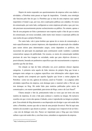 Depois de muito responder aos questionamentos da empresa sobre seus dados e
atividades, a Petrobras tenta passar ao lugar de inquisidora. Contudo, essa estratégia
não funciona pelo fato de que é a Petrobras que se trata de uma empresa cujo capital
majoritário é Estatal e que, por isso, deve explicações públicas aos cidadãos. Os meios
de comunicação, por outro lado, configuram-se como empresas privadas e que, por isso,
não precisam necessariamente prestar esclarecimentos ao público. No entanto, apenas o
fato de essa pergunta ser feita e permanecer sem resposta expõe o fato de que os meios
de comunicação, em nossa sociedade, estão muito mais imunes à exposição pública de
suas razões do que a própria Petrobras.
           Por outro lado, vale à pena lembrar que apesar de os meios de comunicação, e
mais especificamente os jornais impressos, não dependerem da aprovação dos cidadãos
para serem eleitos para determinados cargos, como dependem os políticos, eles
necessitam da aprovação da população para continuarem sendo vendidos e podendo
comercializar espaços de publicidade. Em resumo, os meios de comunicação também
precisam de uma boa imagem na sociedade, ainda que para objetivos diversos e,
possivelmente, baseada em parâmetros específicos que não necessariamente a resposta a
questões que lhe são feitas.
           Em relação ao tipo de links utilizados nos posts podemos elencar algumas
categorias. A primeira seria aquela de links internos do próprio blog que levam a
postagens mais antigas ou a páginas específicas com informações sobre algum tema.
Uma segunda seria composta por aquelas ligações que levam a outras páginas da
Petrobras - como seu site, agência de notícias, canal no Youtube – ou a páginas sobre
atividades específicas da empresa, com destaque para o material sobre o Pré-sal, que
tem destaque no blog. Há ainda links para matérias publicadas pelos meios de
comunicação e, em menor quantidade, para textos de blogs, como o de Luis Nassif2.
           Chama atenção o fato de, praticamente todas as vezes que um texto cita uma
matéria da imprensa, lá está o link para conhecer a matéria na íntegra. Há inclusive
ocasiões em que o texto não apenas é linkado, como é reproduzido na íntegra no próprio
post. Essa atitude do blog demonstra a sua disposição em divulgar o que está sendo dito
sobre a Petrobrás, mesmo que não se trata de uma posição favorável. Não há aqui uma
tentativa de esconder o que dizem os jornais – até porque isso é impossível de ser feito -
, mas sim de dialogar com eles. Parece ser importante para o blog que seus leitores
saibam o que está sendo dito e, com base nisso, entendam os argumentos da empresa.

2
    http://colunistas.ig.com.br/luisnassif/
 