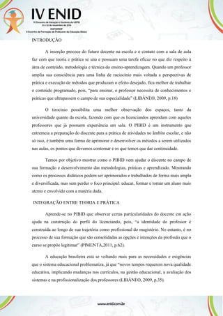 INTRODUÇÃO
A inserção precoce do futuro docente na escola e o contato com a sala de aula
faz com que teoria e prática se una e possuam uma tarefa eficaz no que diz respeito à
área de conteúdo, metodologia e técnica do ensino-aprendizagem. Quando um professor
amplia sua consciência para uma linha de raciocínio mais voltada a perspectivas de
prática e execução de métodos que produzam o efeito desejado, fica melhor de trabalhar
o conteúdo programado, pois, “para ensinar, o professor necessita de conhecimentos e
práticas que ultrapassem o campo de sua especialidade” (LIBÂNEO, 2009, p.18)
O tirocínio possibilita uma melhor observação dos espaços, tanto da
universidade quanto da escola, fazendo com que os licenciandos aprendam com aqueles
professores que já possuem experiência em sala. O PIBID é um instrumento que
entremeia a preparação do discente para a prática de atividades no âmbito escolar, e não
só isso, é também uma forma de aprimorar e desenvolver os métodos a serem utilizados
nas aulas, os pontos que devemos contornar e os que temos que dar continuidade.
Temos por objetivo mostrar como o PIBID vem ajudar o discente no campo de
sua formação e desenvolvimento das metodologias, práticas e aprendizado. Mostrando
como os processos didáticos podem ser aprimorados e trabalhados de forma mais ampla
e diversificada, mas sem perder o foco principal: educar, formar e tornar um aluno mais
atento e envolvido com a matéria dada.
INTEGRAÇÃO ENTRE TEORIA E PRÁTICA
Aprende-se no PIBID que observar certas particularidades do docente em ação
ajuda na construção do perfil do licenciando, pois, “a identidade do professor é
construída ao longo de sua trajetória como profissional do magistério. No entanto, é no
processo de sua formação que são consolidadas as opções e intenções da profissão que o
curso se propõe legitimar” (PIMENTA,2011, p.62).
A educação brasileira está se voltando mais para as necessidades e exigências
que o sistema educacional problematiza, já que “novos tempos requerem nova qualidade
educativa, implicando mudanças nos currículos, na gestão educacional, a avaliação dos
sistemas e na profissionalização dos professores (LIBÂNEO, 2009, p.35).
 