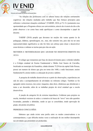“As relações dos professores com os saberes nunca são relações estritamente
cognitivas: são relações mediadas pelo trabalho que lhes fornece princípios para
enfrentar e solucionar situações cotidianas” (TARDIF, 2010, p.17). E é justamente essa
oportunidade que o Programa oferece aos universitários, através da vivencia do dia a dia
poder observar e ter como base onde aperfeiçoar e como desempenhar o papel de
docente.
TARDIF (2010) propõe que devemos ter noções tão vastas quanto às de
pedagogia, didática, aprendizagem, etc., mas, não somente isto, pois não ira ter uma
representatividade significativa se não for feito um esforço para situar e desenvolver
essas técnicas e ordenar as teorias para por elas em ação.
METODOS E METODOLOGIAS QUE AJUDAM NO DESENVOLVIMENTO DA
AULA
O colégio que tomaremos por base do desenvolvimento para o referido trabalho
é o Colégio estadual de Ensino Fundamental e Médio José Soares de Carvalho,
localizado no município de Guarabira, cidade distante 75,28 km da capital João Pessoa,
possui um numero de alunos que gira em torno dos 1680, e onde funcionam: ensino
fundamental II, ensino médio e a educação de jovens e adultos.
A pesquisa do trabalho desenvolveu-se a partir de observações, experiências em
sala de aula e acompanhamento de atividades no referente colégio. Também se foi
agregado outros recursos, tais como: maquetes, data show, dinâmicas que abordavam o
tema a ser discutido, além de se trabalhar projeto de nível estadual que a escola
desenvolveu.
A junção da categoria foi de extrema importância. Colaborar para projetos na
escola, introduzir recursos às aulas e a tentativa de busca do “novo” tem sido questões
levantadas, pautadas e debatidas, sendo as que se consolidam, tendo aprovação do
grupo, são postas em prática.
PRIMEIRAS CONCLUSÕES
Sabemos que ainda existe uma porfia entre os modos conservadores e os
contemporâneos, o que dificulta muitas vezes a realização de um melhor desempenho
nas atividades que pretendem ser produzidas.
 